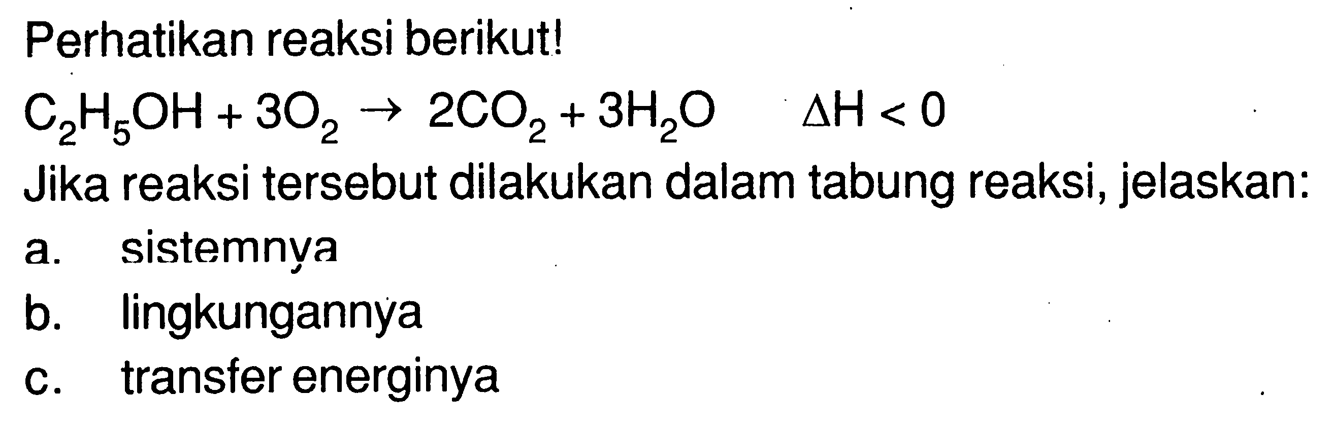 Perhatikan reaksi berikut! C2H5OH + 3O2 -> 2CO2 + 3H2O Delta H < 0 Jika reaksi tersebut dilakukan dalam tabung reaksi, jelaskan: a. sistemnya b. lingkungannya c. transfer energinya 