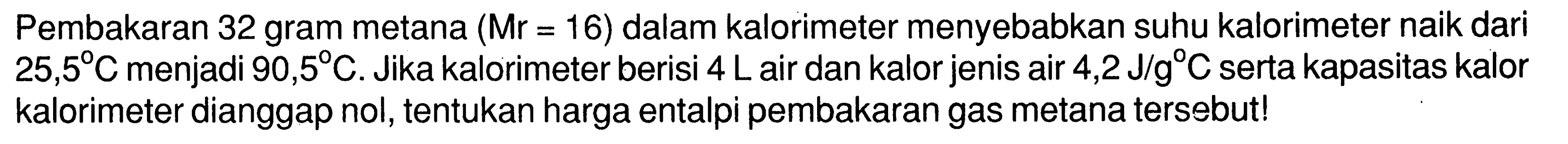 Pembakaran 32 gram metana  (Mr=16)  dalam kalorimeter menyebabkan suhu kalorimeter naik dari  25,5 C  menjadi  90,5 C. Jika kalorimeter berisi  4 L  air dan kalor jenis air  4,2 J/g C  serta kapasitas kalor kalorimeter dianggap nol, tentukan harga entalpi pembakaran gas metana tersebut!