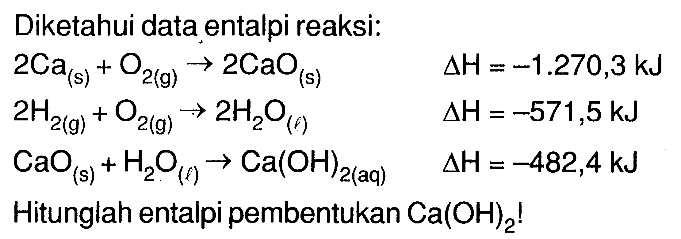 Diketahui data entalpi reaksi: 
2 Ca (s) + O2 (g) -> 2 CaO (s) delta H = -1.270,3 kJ 
2 H2 (g) + O2 (g) -> 2 H2O (l) delta H = -571,5 kJ 
CaO (s) + H2O (l) -> Ca(OH)2 (aq) delta H = -482,4 kJ 
Hitunglah entalpi pembentukan Ca(OH)2!