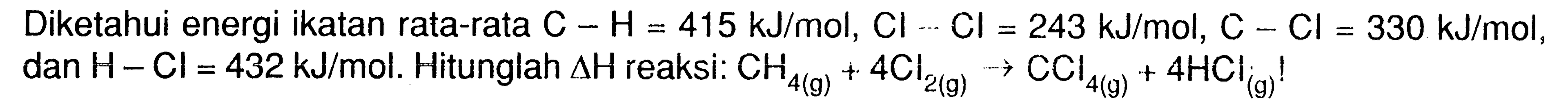 Diketahui energi ikatan rata-rata C - H = 415 kJ/mol, Cl - Cl = 243 kJ/mol, C - Cl = 330 kJ/mol, dan H - Cl = 432 kJ/mol. Hitunglah delta H reaksi: CH4 (g) + 4 Cl2 (g) -> CCl4 (g) + 4 HCl (g)!