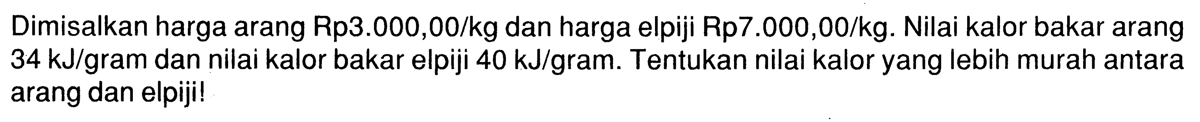 Dimisalkan harga arang Rp3.000,00/kg dan harga elpiji Rp7.000,00/kg. Nilai kalor bakar arang 34 kJ/gram dan nilai kalor bakar elpiji 40 kJ/gram. Tentukan nilai kalor yang lebih murah antara arang dan elpiji! 