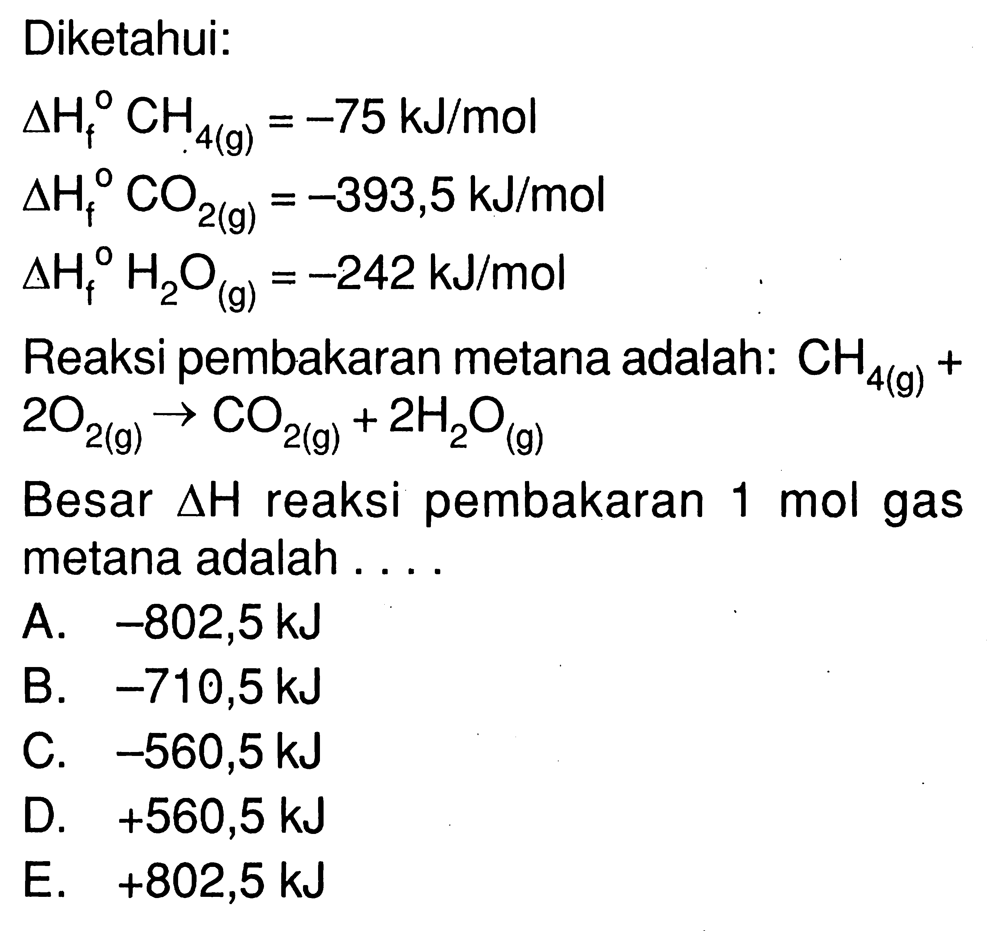 Diketahui:delta Hf CH4(g)=-75 kJ/mol delta Hf CO2(g)=-393,5 kJ/mol delta Hf H2O(g)=-242 kJ/mol Reaksi pembakaran metana adalah: CH4(g)+ 2 O2(g) -> CO2(g)+2 H2O(g) Besar delta H reaksi pembakaran 1 mol gas metana adalah .... 