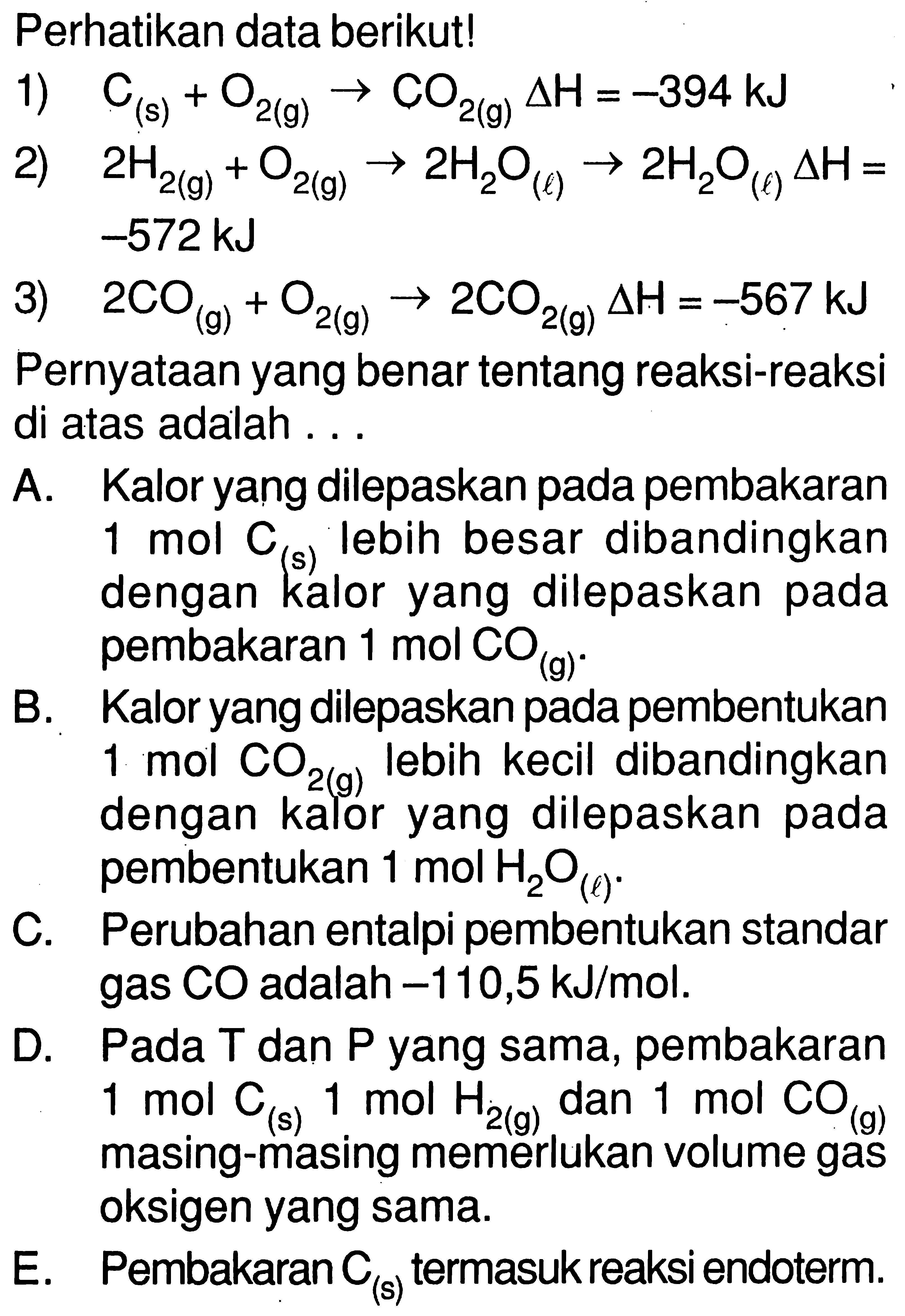 Perhatikan data berikut! 1) C(s) + O2(g) -> CO2(g) delta H=-394 kJ 2) 2H2(g) + O2(g) -> 2H2O(l) -> 2H2O(l) delta H= -572 kJ 3) 2CO(g) + O2(g) -> 2CO2(g) delta H=-567 kJ Pernyataan yang benar tentang reaksi-reaksi di atas adalah ... A. Kalor yang dilepaskan pada pembakaran 1 mol C(s) lebih besar dibandingkan dengan kalor yang dilepaskan pada pembakaran 1 mol CO(g). B. Kalor yang dilepaskan pada pembentukan 1 mol CO2(g) lebih kecil dibandingkan dengan kalor yang dilepaskan pada pembentukan 1 mol H2 O(l). C. Perubahan entalpi pembentukan standar gas CO adalah -110,5 kJ/mol. D. Pada T dan P yang sama, pembakaran 1 mol C(s) 1 mol H2(g) dan 1 mol CO(g) masing-masing memerlukan volume gas oksigen yang sama. E. Pembakaran C(s) termasuk reaksi endoterm. 