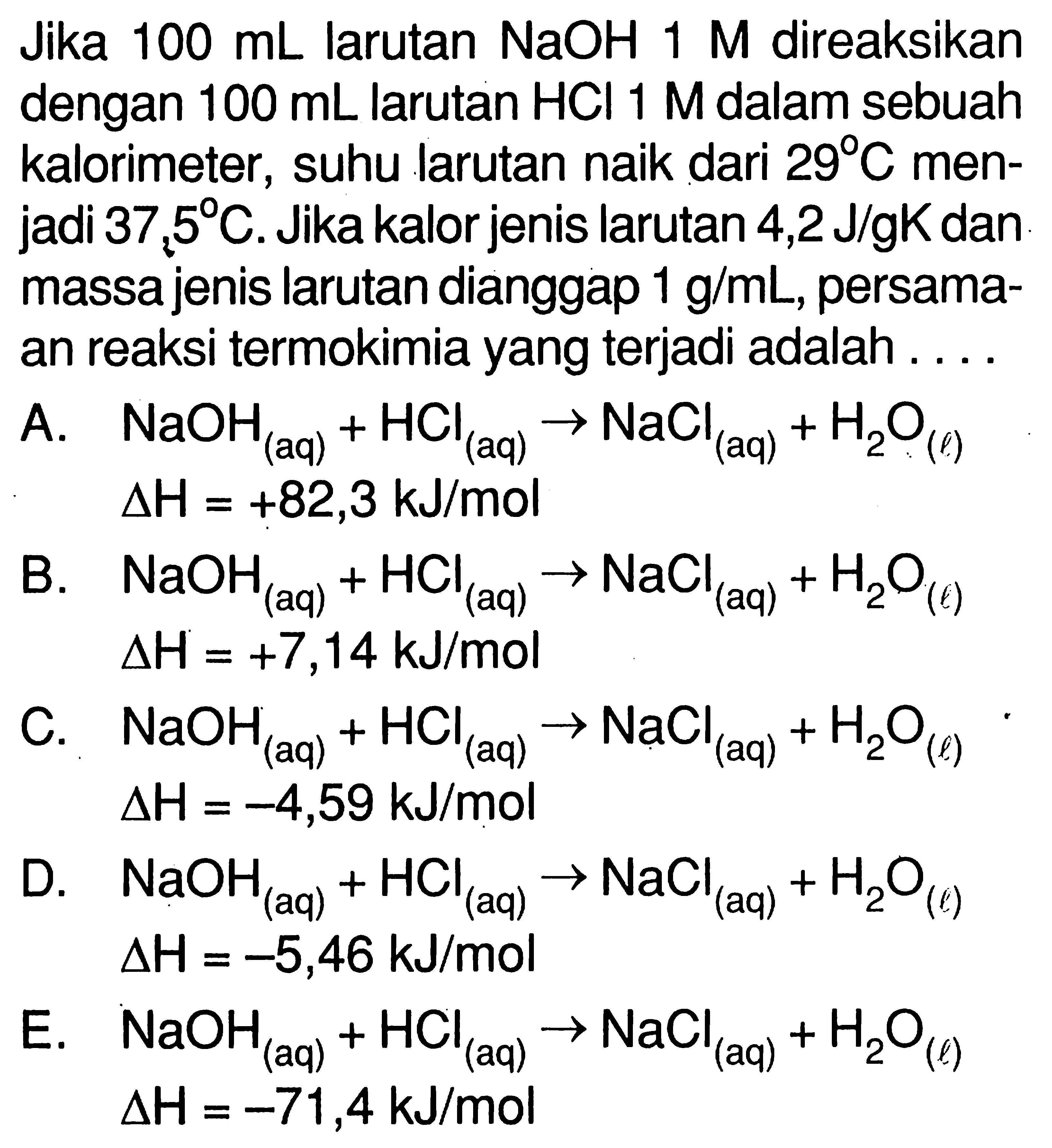 Jika  100 mL  larutan  NaOH 1 M  direaksikan dengan  100 mL  larutan  HCl 1 M  dalam sebuah kalorimeter, suhu larutan naik dari  29 C  menjadi  37,5 C. Jika kalor jenis larutan  4,2 J/gK  dan massa jenis larutan dianggap  1 g/mL, persamaan reaksi termokimia yang terjadi adalah....