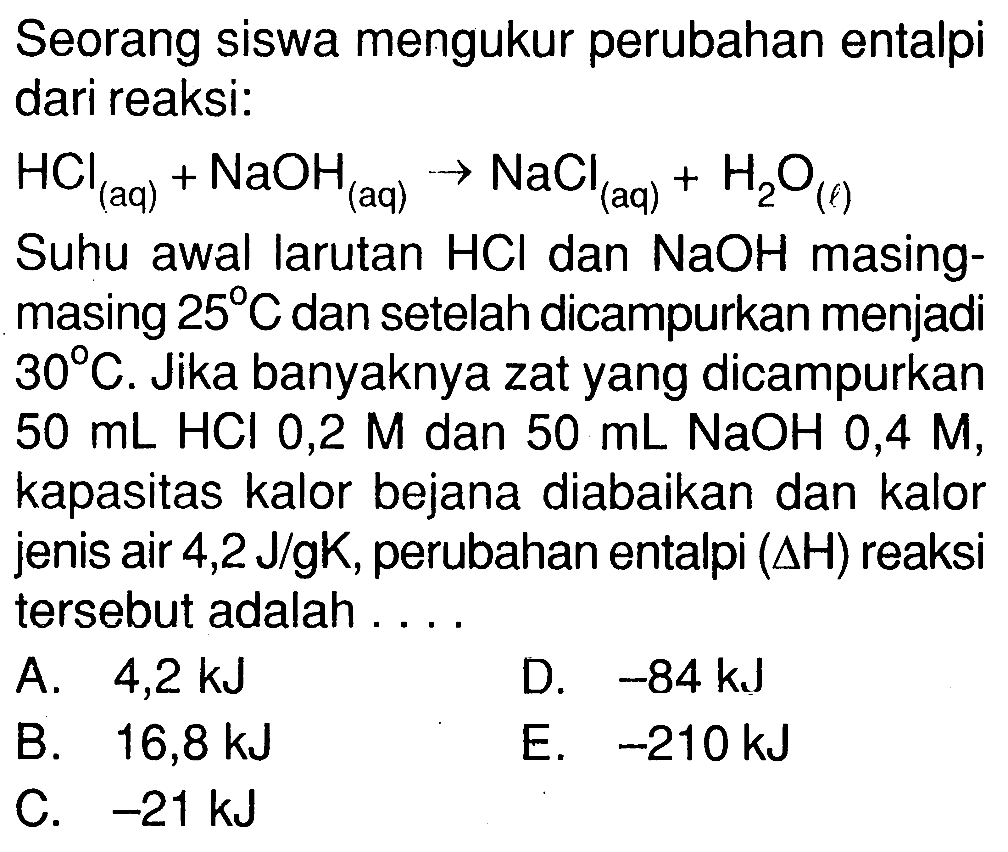 Seorang siswa mengukur perubahan entalpi dari reaksi: 
HCl(aq) + NaOH(aq) -> NaCl(aq) + H2O(l) 
Suhu awal larutan HCl dan NaOH masing-masing 25 C dan setelah dicampurkan menjadi 30 C. Jika banyaknya zat yang dicampurkan 50 mL HCl 0,2 M dan 50 mL NaOH 0,4 M, kapasitas kalor bejana diabaikan dan kalor jenis air 4,2 J/gK, perubahan entalpi (delta H) reaksi tersebut adalah .... 
