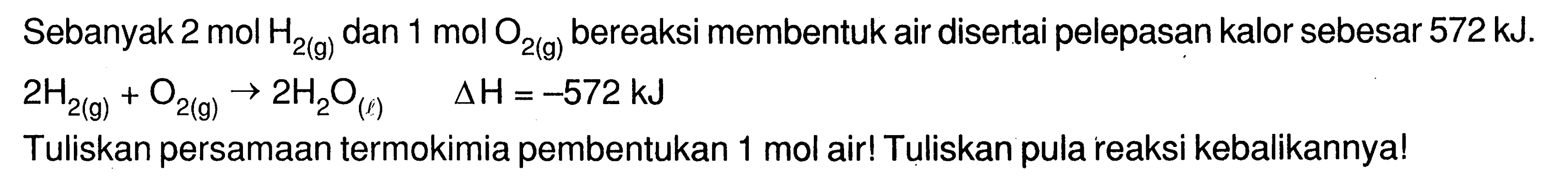 Sebanyak 2 mol H2 (g) dan 1 mol O2 (g) bereaksi membentuk air disertai pelepasan kalor sebesar 572 kJ. 
2 H2 (g) + O2 (g) -> 2 H2O (l) delta H = -572 kJ Tuliskan persamaan termokimia pembentukan 1 mol air! Tuliskan pula reaksi kebalikannya!