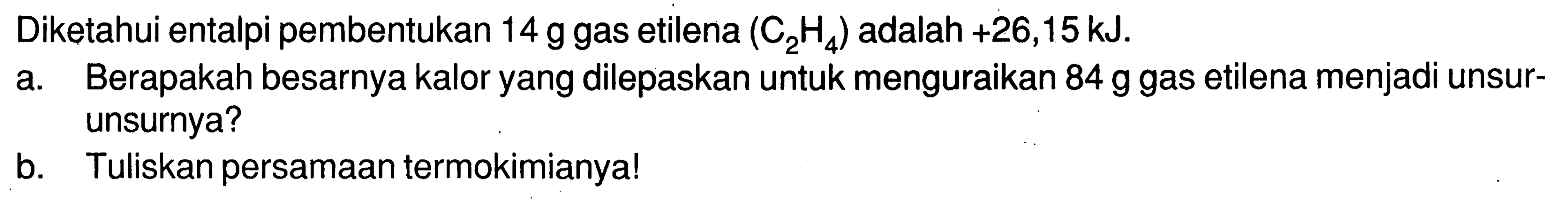 Diketahui entalpi pembentukan 14 g gas etilena (C2H4) adalah +26,15 kJ. 
a. Berapakah besarnya kalor yang dilepaskan untuk menguraikan 84 g gas etilena menjadi unsur-unsurnya? 
b. Tuliskan persamaan termokimianya!