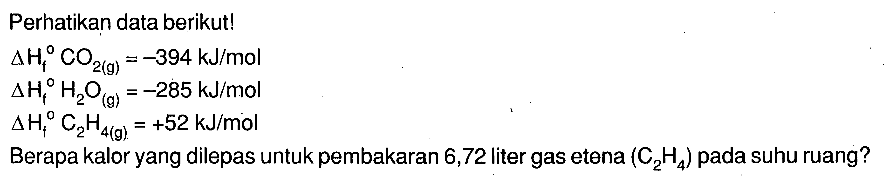 Perhatikan data berikut! 
delta Hf CO2 (g) = -394 kJ/mol 
delta Hf H2O (g) = -285 kJ/mol 
delta Hf C2H4 (g) = +52 kJ/mol 
Berapa kalor yang dilepas untuk pembakaran 6,72 liter gas etena (C2H4) pada suhu ruang?