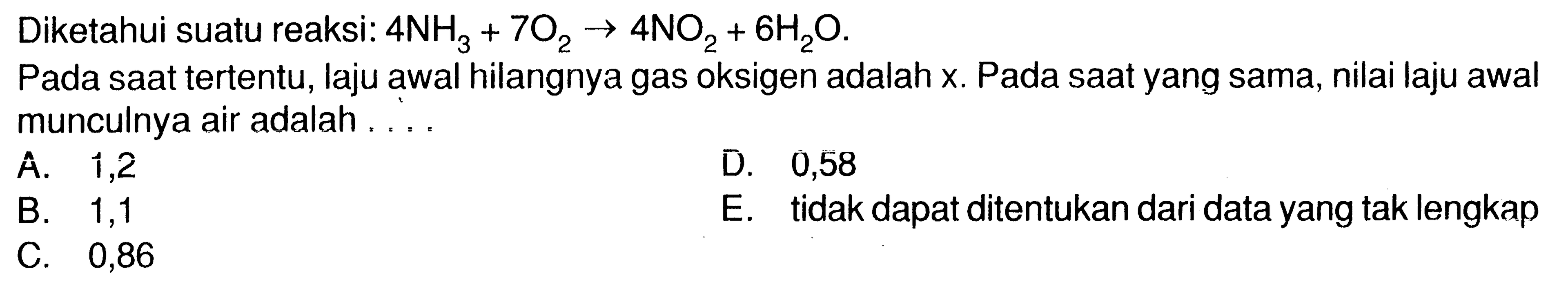 Diketahui suatu reaksi: 4 NH3 + 7 O2 - > 4 NO2 + 6 H2O.
Pada saat tertentu, laju awal hilangnya gas oksigen adalah x. Pada saat yang sama, nilai laju awal munculnya air adalah ....