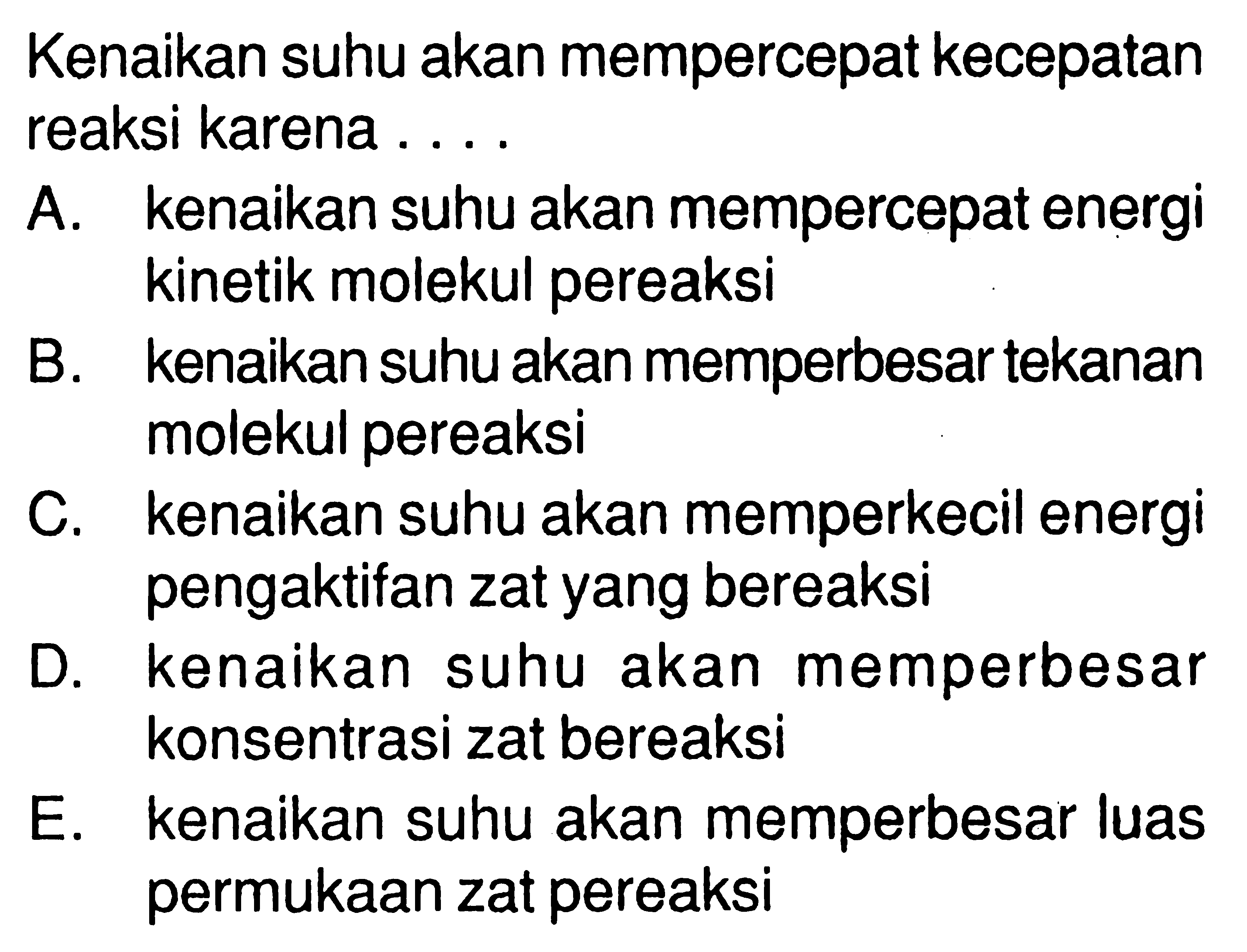 Kenaikan suhu akan mempercepat kecepatan reaksi karena ....A. kenaikan suhu akan mempercepat energi kinetik molekul pereaksiB. kenaikan suhu akan memperbesar tekanan molekul pereaksiC. kenaikan suhu akan memperkecil energi pengaktifan zat yang bereaksiD. kenaikan suhu akan memperbesar konsentrasi zat bereaksiE. kenaikan suhu akan memperbesar luas permukaan zat pereaksi