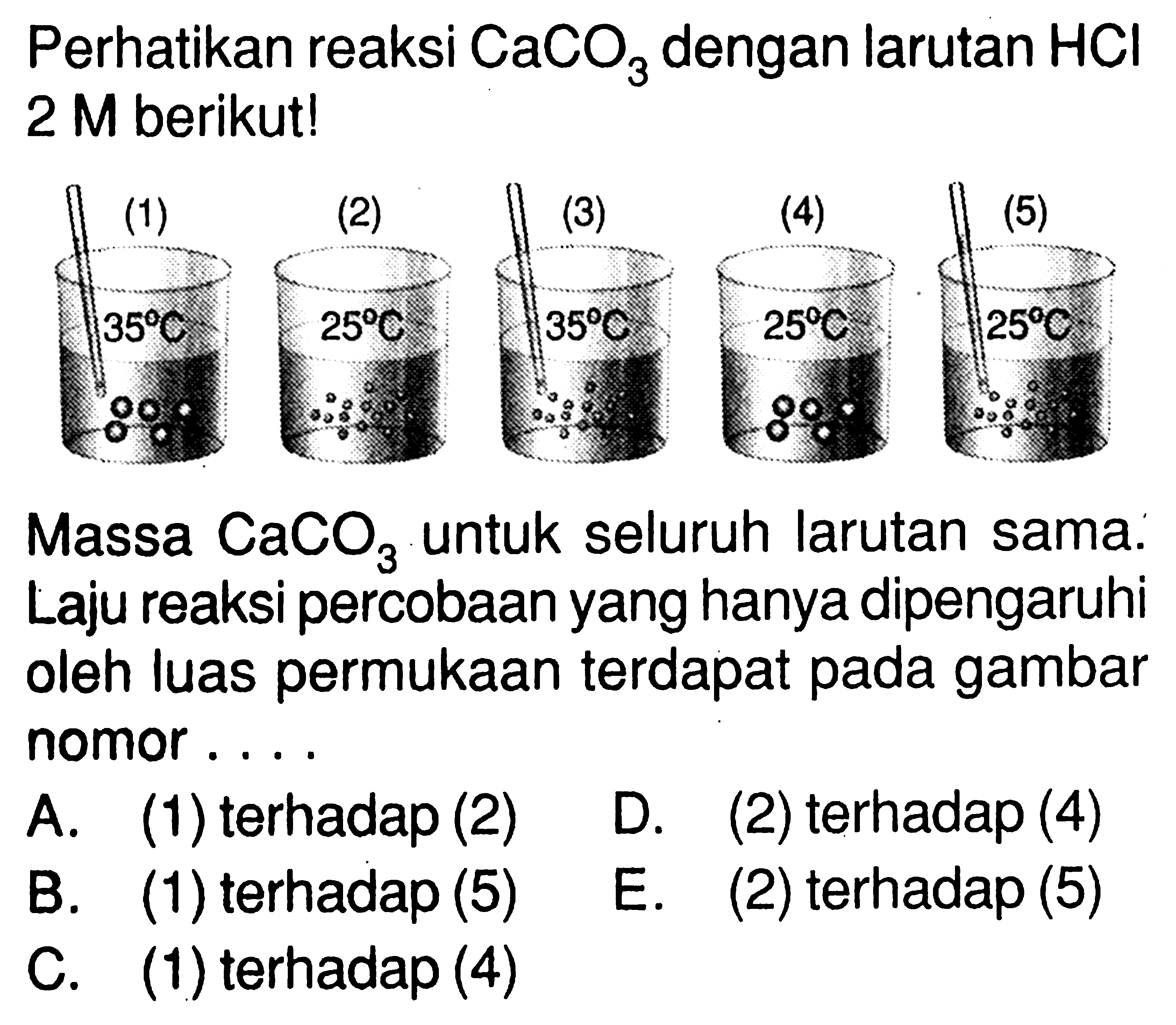 Perhatikan reaksi CaCO3 dengan larutan HCl 2 M berikut! (1) (2) (3) (4) (5) 35 C 25 C 35 C 25 C 25 C Massa CaCO3 untuk seluruh larutan sama. Laju reaksi percobaan yang hanya dipengaruhi oleh luas permukaan terdapat pada gambar nomor .... A. (1) terhadap (2) D. (2) terhadap (4) B. (1) terhadap (5) E. (2) terhadap (5) C. (1) terhadap (4)