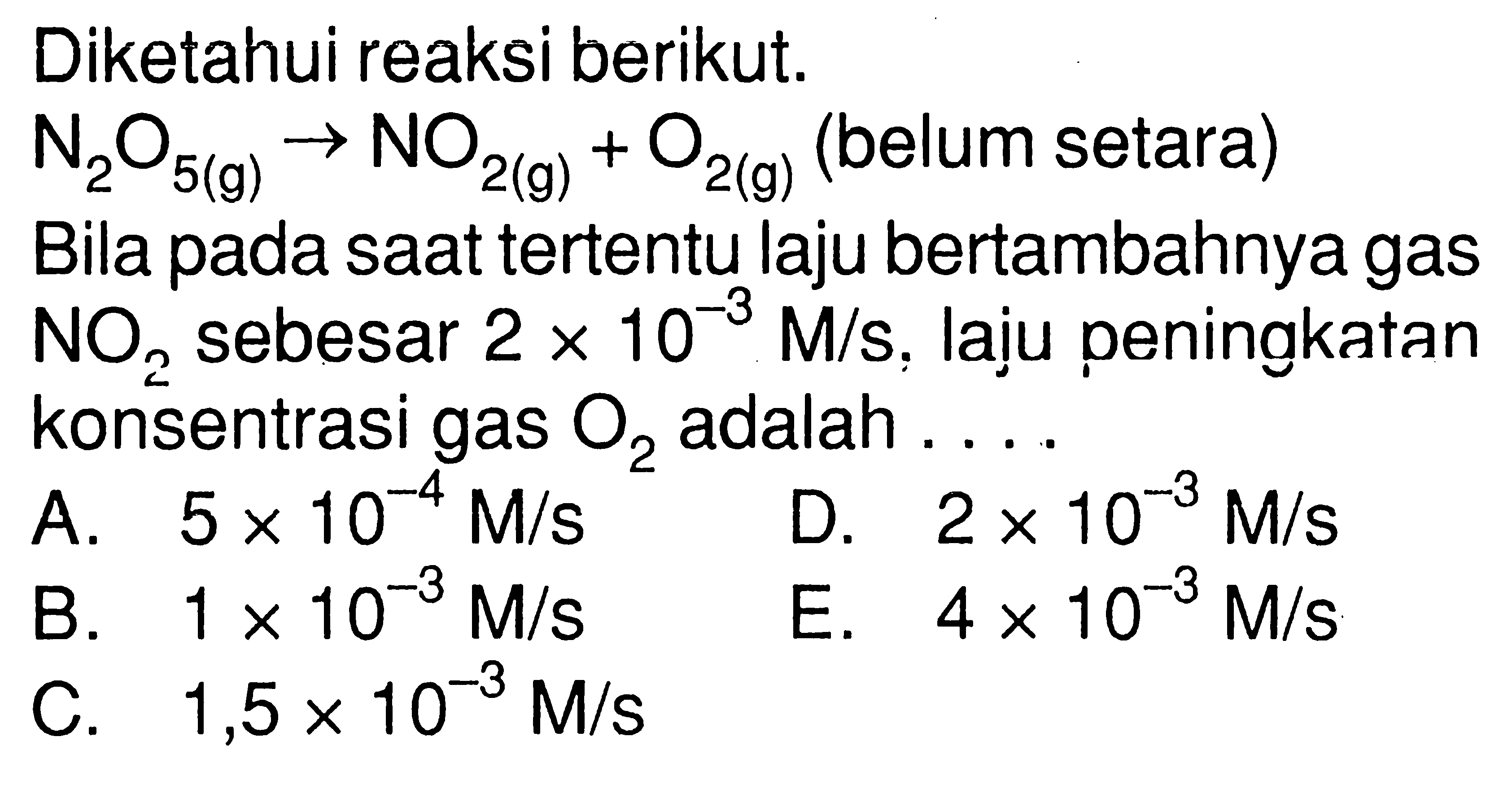 Diketahui reaksi berikut. N2O5 (g) -> NO2 (g) + O2 (g) (belum setara) Bila pada saat tertentu laju bertambahnya gas NO2 sebesar 2 x 10^(-3) M/s, laju peningkatan konsentrasi gas O2 adalah