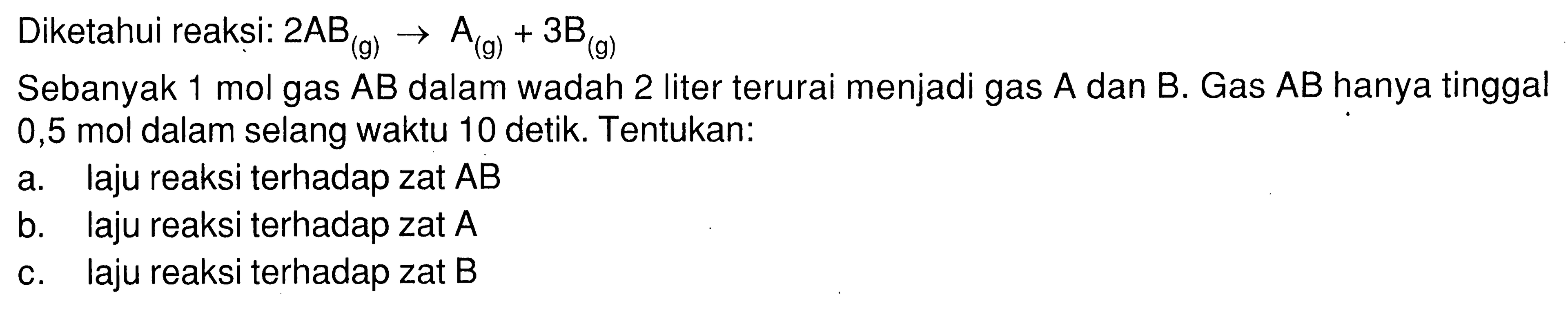 Diketahui reaksi: 2 AB (g) -> A (g) + 3 B (g) 
Sebanyak 1 mol gas AB dalam wadah 2 liter terurai menjadi gas A dan B. Gas AB hanya tinggal 0,5 mol dalam selang waktu 10 detik. Tentukan: 
a. laju reaksi terhadap zat AB 
b. laju reaksi terhadap zat A 
c. laju reaksi terhadap zat B 