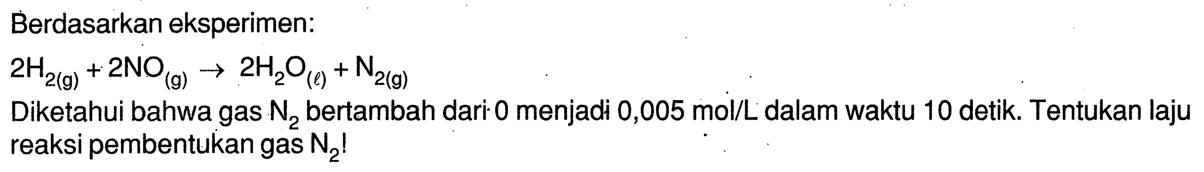 Berdasarkan eksperimen:2H2(g)+2NO(g)->2H2O(l)+N2(g)Diketahui bahwa gas N2 bertambah dari 0 menjadi 0,005 mol/L dalam waktu 10 detik. Tentukan laju reaksi pembentukan gas N2!