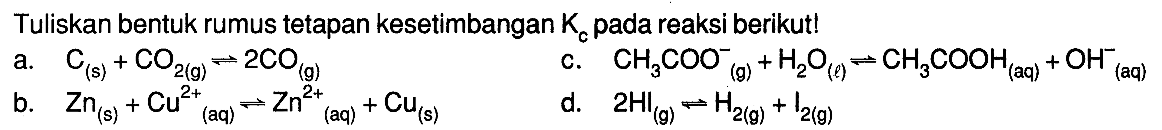 Tuliskan bentuk rumus tetapan kesetimbangan Kc pada reaksi berikut!a. C(s)+CO2(g) <=> 2 CO(g) b. Zn(s)+Cu^2+(aq) <=> Zn^2+(aq)+Cu(s) c. CH3 COO(g)^-+H2O(l) <=> CH3 COOH(aq)+OH(aq)^- d. 2 HI(g) <=> H2(g)+I2(g) 