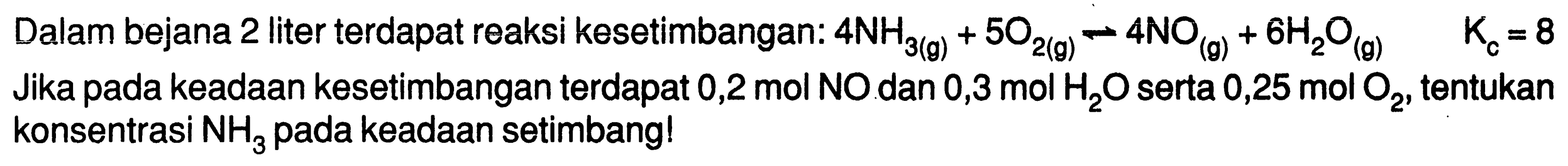 Dalam bejana 2 liter terdapat reaksi kesetimbangan: 4 NH3 (g) + 5 O2 (g) -> 4 NO (g) + 6 H2O (g) Kc = 8 Jika pada keadaan kesetimbangan terdapat 0,2 mol NO dan 0,3 mol H2O serta 0,25 mol O2, tentukan konsentrasi NH3 pada keadaan setimbang!