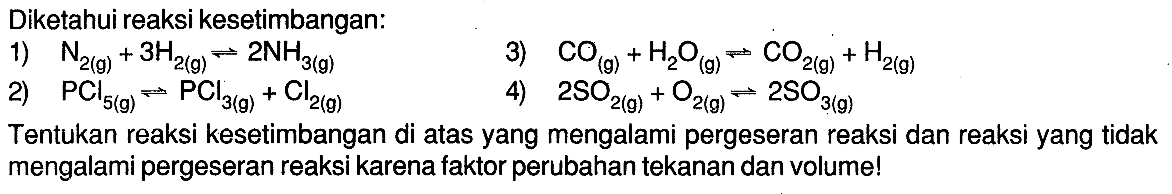 Diketahui reaksi kesetimbangan:1)  N2(g)+3H2(g) <=> 2 NH3(g) 3)  CO(g)+H2O(g) <=> CO2(g)+H2(g) 2)  PCl5(g) <=> PCl3(g)+Cl2(g) 4)  2SO2(g)+O2(g) <=> 2SO3(g) Tentukan reaksi kesetimbangan di atas yang mengalami pergeseran reaksi dan reaksi yang tidak mengalami pergeseran reaksi karena faktor perubahan tekanan dan volume!