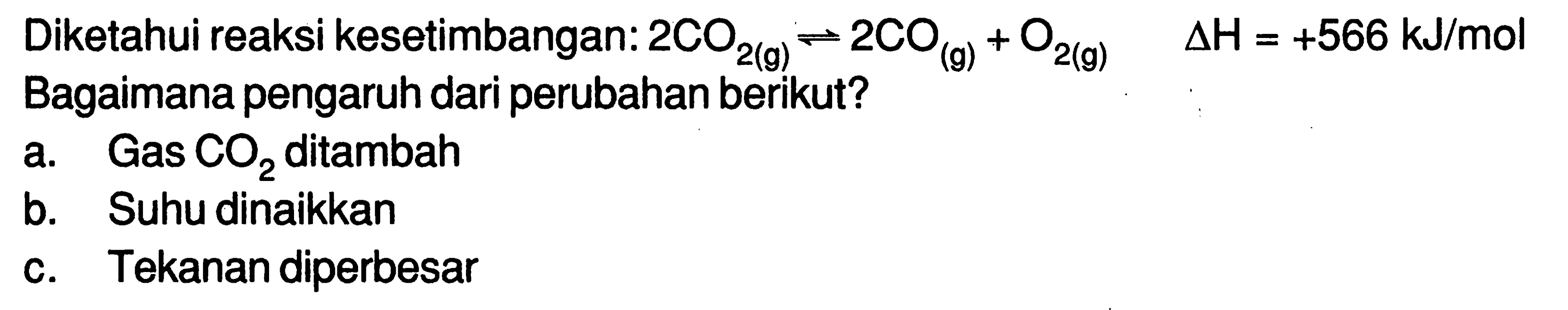 Diketahui reaksi kesetimbangan: 2CO2(g) <=> 2CO(g) + O2(g) delta H=+566 kJ/mol Bagaimana pengaruh dari perubahan berikut?a. Gas CO2 ditambah b. Suhu dinaikkan c. Tekanan diperbesar 