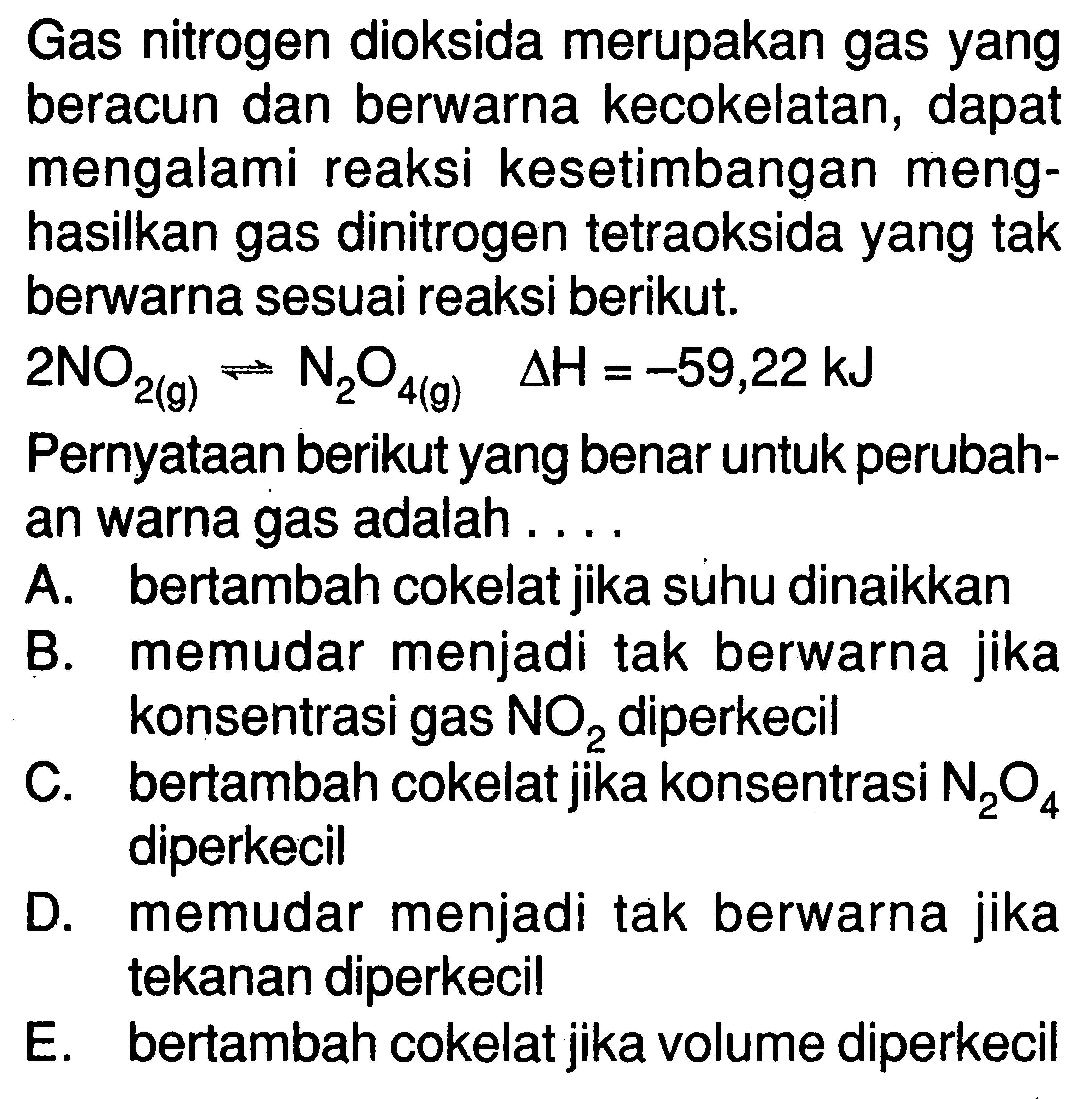 Gas nitrogen dioksida merupakan gas yang beracun dan berwarna kecokelatan, dapat mengalami reaksi kesetimbangan menghasilkan gas dinitrogen tetraoksida yang tak berwarn a sesuai reaksi berikut.2 NO2(g) <=> N2O4(g) delta H=-59,22 kJ Pernyataan berikut yang benar untuk perubahan warna gas adalah .... A. bertambah cokelat jika suhu dinaikkan B. memudar menjadi tak berwarna jika konsentrasi gas NO2 diperkecil C. bertambah cokelat jika konsentrasi N2 O4 diperkecil D. memudar menjadi tak berwarna jika tekanan diperkecil E. bertambah cokelat jika volume diperkecil 