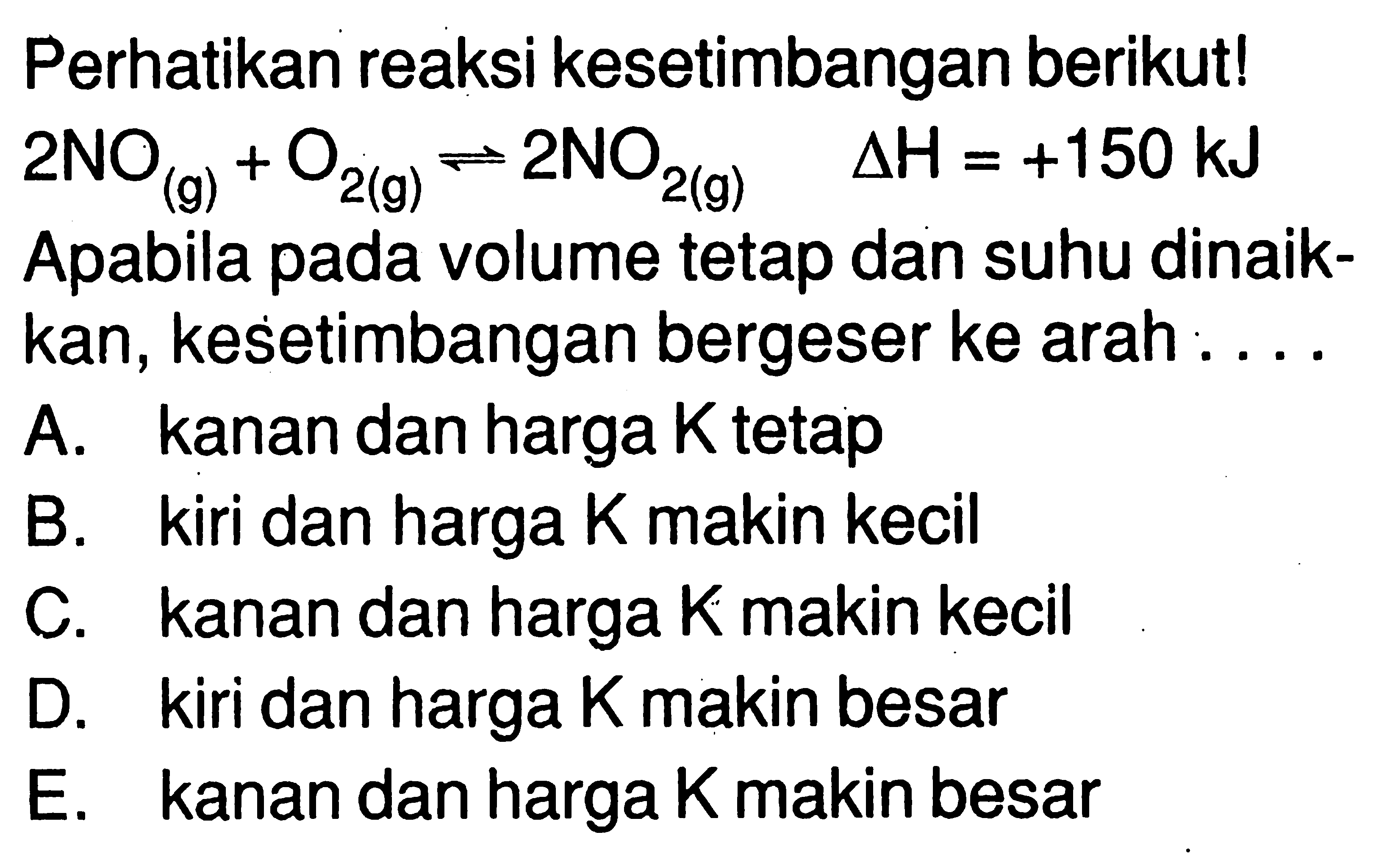 Perhatikan reaksi kesetimbangan berikut!  2NO(g)+O2(g) <=> 2NO2(g) delta H=+150 kJ Apabila pada volume tetap dan suhu dinaikkan, kesetimbangan bergeser ke arah .... A. kanan dan harga K tetap B. kiri dan harga K makin kecil C. kanan dan harga K makin kecil D. kiri dan harga K makin besar E. kanan dan harga K makin besar 