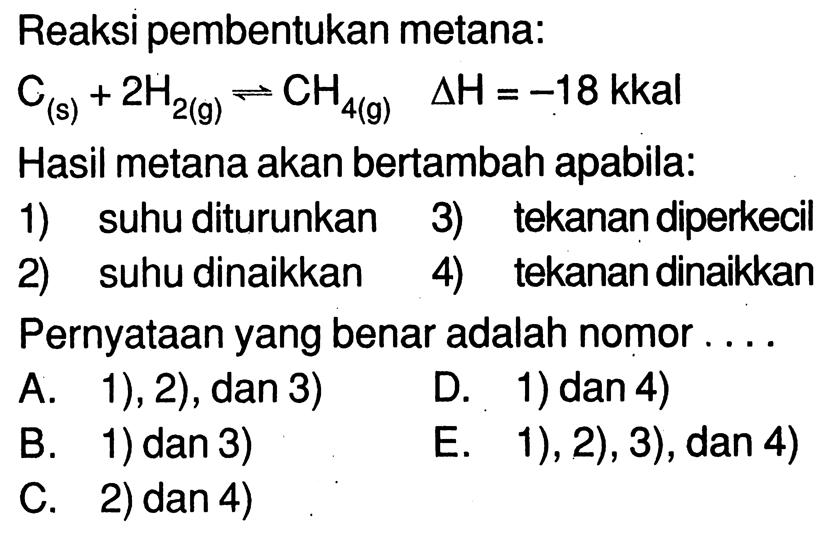 Reaksi pembentukan metana: C(s) + 2H2(g) <=> CH4(g) delta H=-18 kkal Hasil metana akan bertambah apabila: 1) suhu diturunkan 3) tekanan diperkecil 2) suhu dinaikkan 4) tekanan dinaikkan Pernyataan yang benar adalah nomor .... 