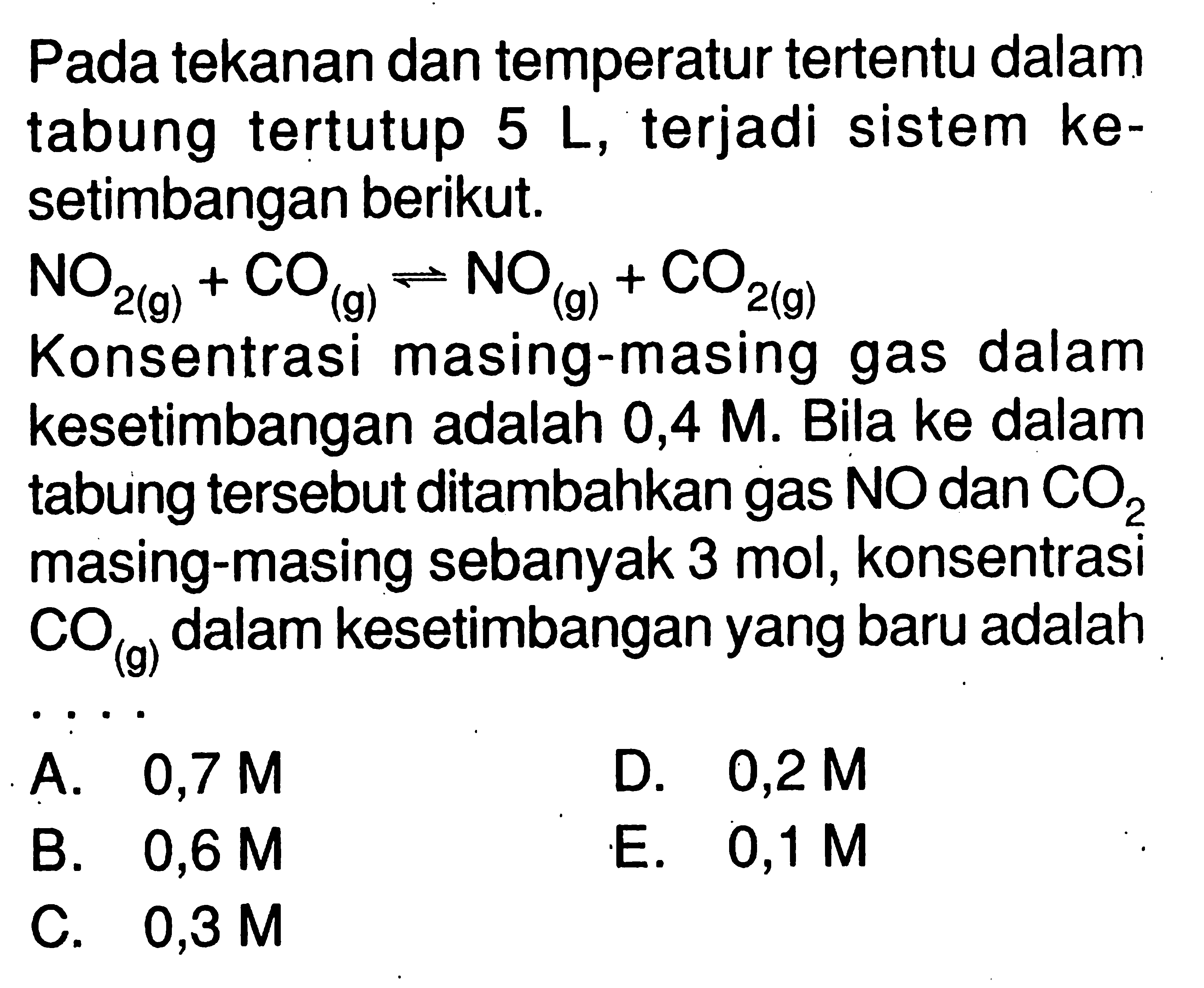 Pada tekanan dan temperatur tertentu dalam tabung tertutup 5 L , terjadi sistem kesetimbangan berikut. NO2 (g) + CO (g) <=> NO (g) + CO2 (g) Konsentrasi masing-masing gas dalam kesetimbangan adalah 0,4 M. Bila ke dalam tabung tersebut ditambahkan gas NO dan CO2 masing-masing sebanyak 3 mol, konsentrasi CO(g) dalam kesetimbangan yang baru adalah