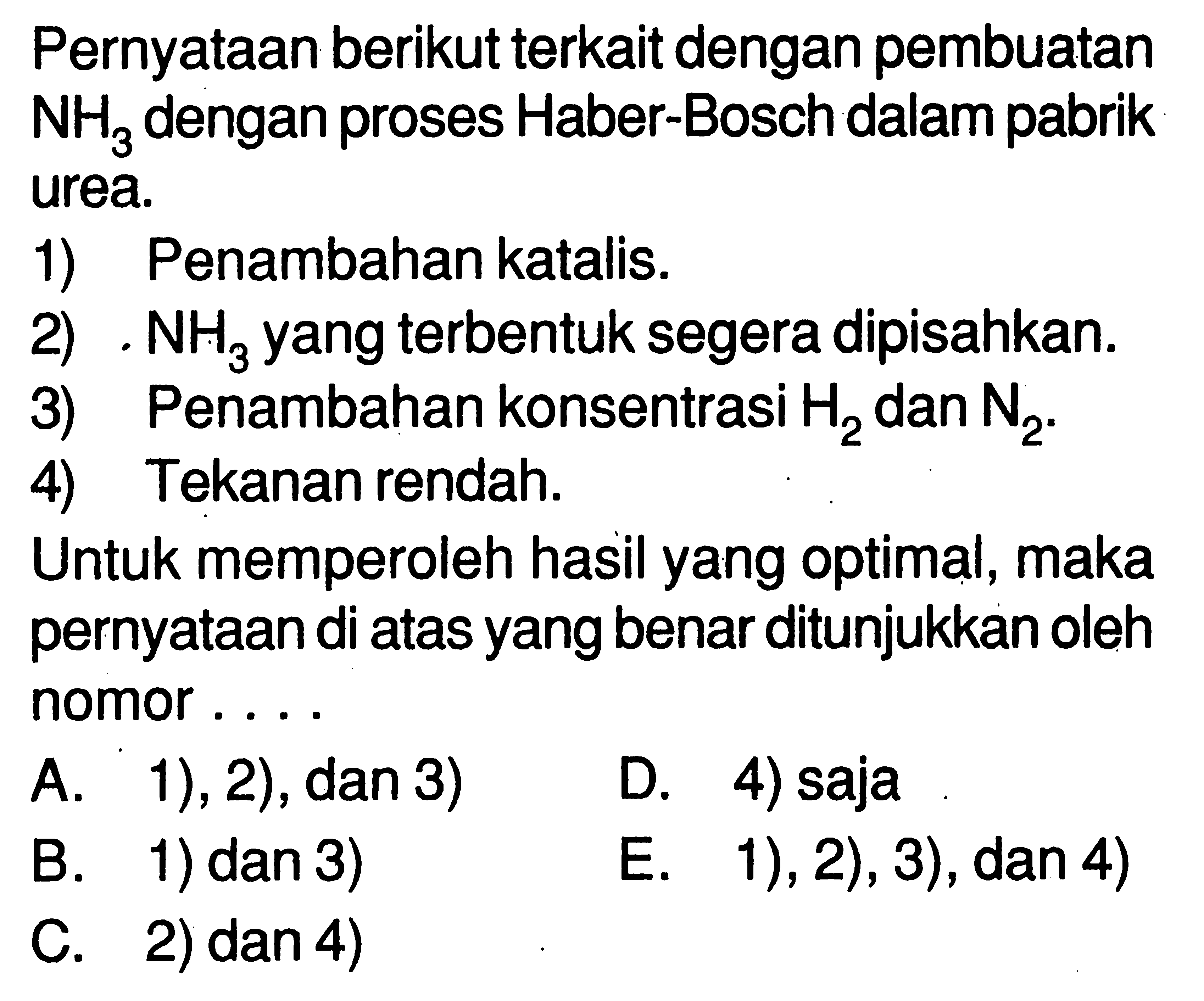 Pernyataan berikut terkait dengan pembuatan NH3 dengan proses Haber-Bosch dalam pabrik urea.1) Penambahan katalis.2) NH3 yang terbentuk segera dipisahkan.3) Penambahan konsentrasi H2 dan N2.4) Tekanan rendah.Untuk memperoleh hasil yang optimal, maka pernyataan di atas yang benar ditunjukkan oleh nomor.... A. 1), 2), dan 3) D. 4) saja B. 1) dan 3) E. 1), 2), 3), dan 4) C. 2) dan 4)