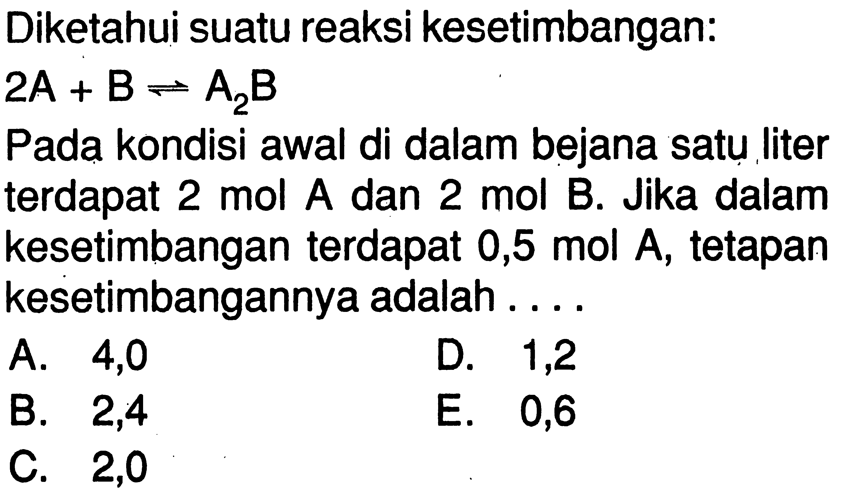 Diketahui suatu reaksi kesetimbangan: 2A + B <=> A2B 
Pada kondisi awal di dalam bejana satu liter terdapat 2 mol A dan 2 mol B. Jika dalam kesetimbangan terdapat  0,5 mol A , tetapan kesetimbangannya adalah .... 
