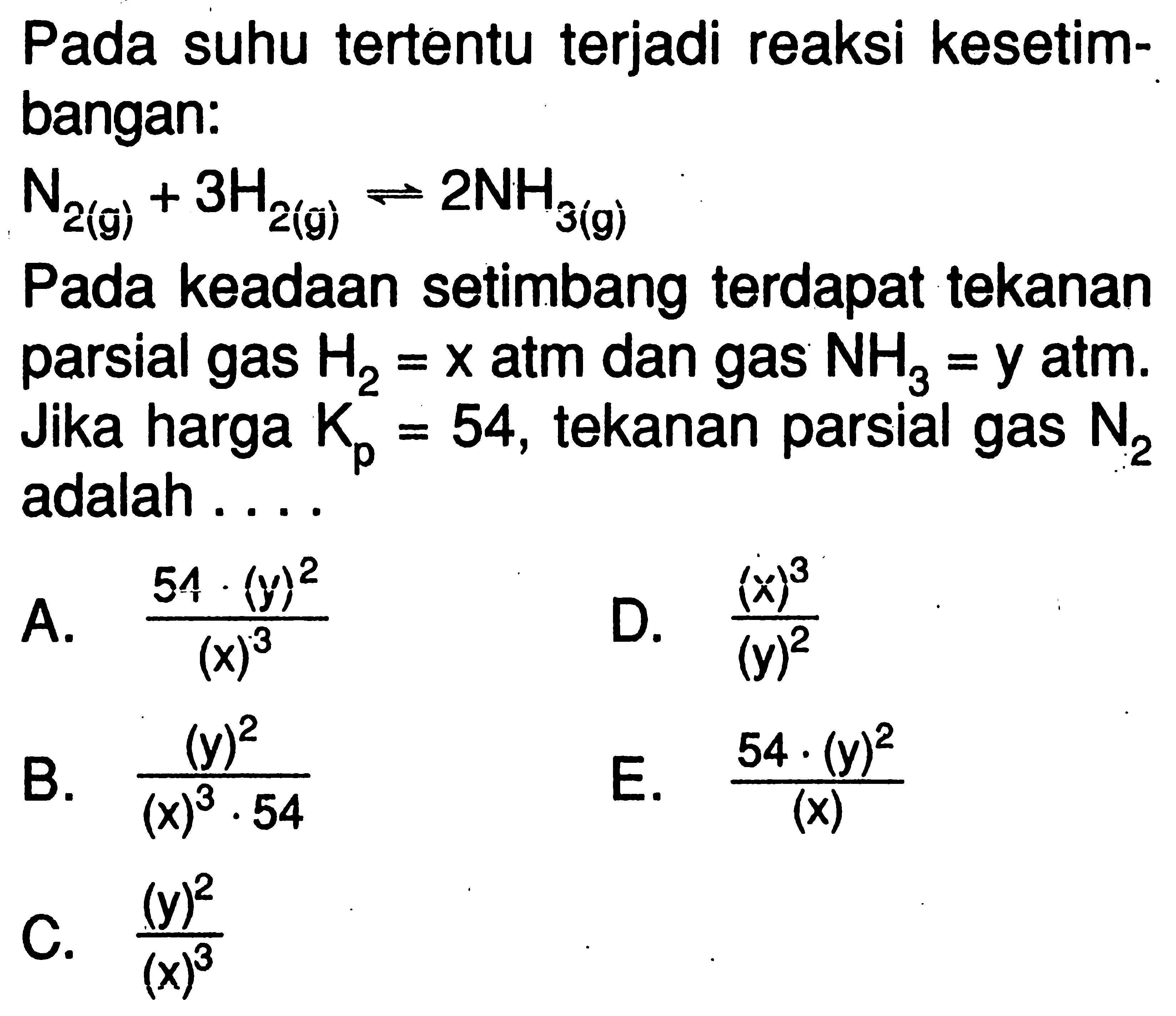 Pada suhu tertentu terjadi reaksi kesetimbangan:N2(g)+3H2(g)<=>2NH3(g) Pada keadaan setimbang terdapat tekanan parsial gas H2=x atm dan gas NH3=y atm. Jika harga Kp=54, tekanan parsial gas N2 adalah ....