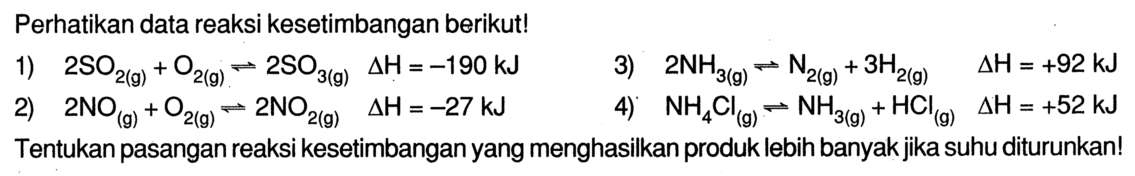 Perhatikan data reaksi kesetimbangan berikut!1)  2SO2(g)+O2(g) <=> 2SO3(g) delta H=-190 kJ 3)  2NH3(g) <=> N2(g)+3H2(g)  delta H=+92 kJ 2)  2NO(g)+O2(g) <=> 2NO2(g)  delta H=-27 kJ 4)  NH4Cl(g) <=> NH3(g)+HCl(g)  delta H=+52 kJ Tentukan pasangan reaksi kesetimbangan yang menghasilkan produk lebih banyak jika suhu diturunkan!