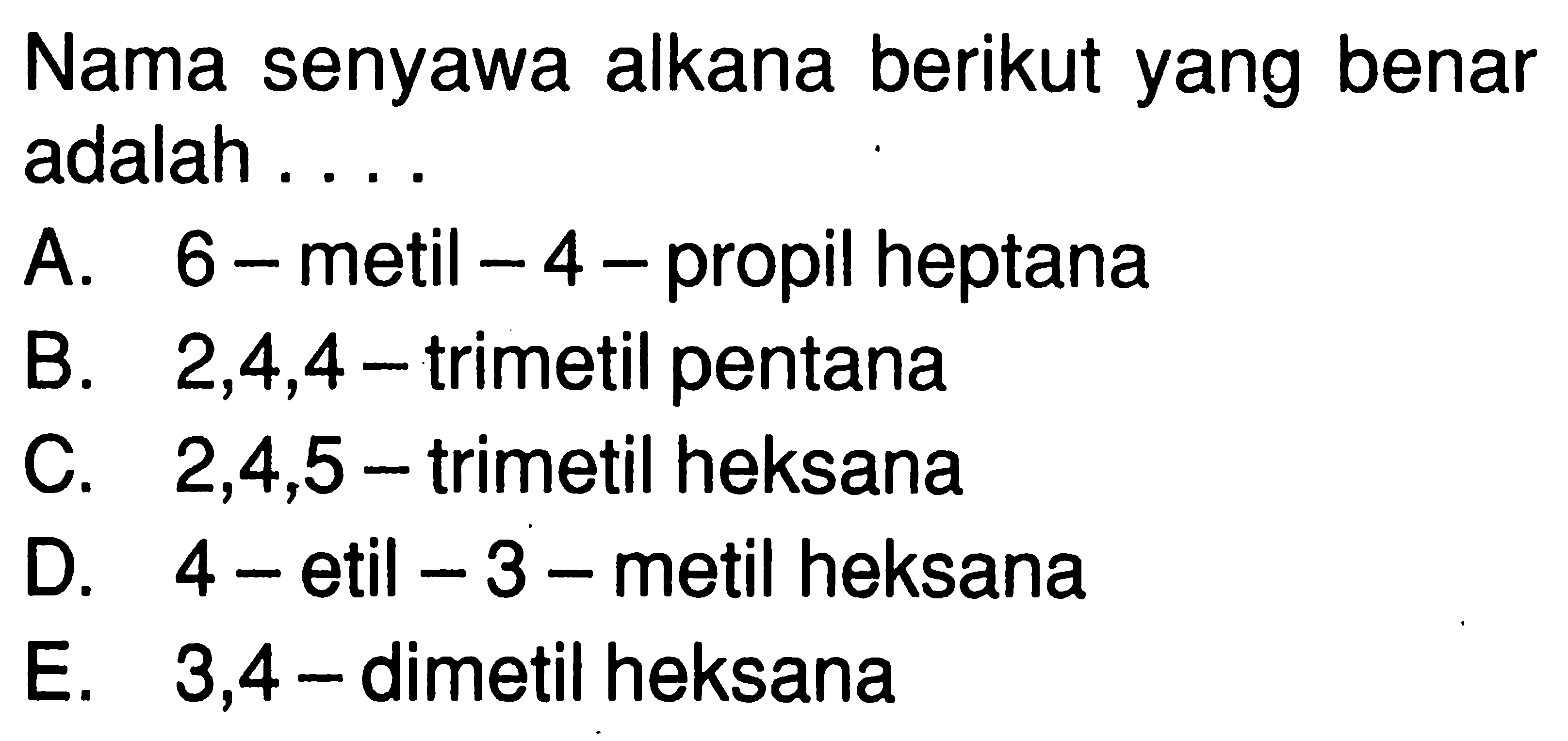 Nama senyawa alkana berikut yang benar adalah ....A. 6-metil-4-propil heptana
B. 2,4,4-trimetil pentana
C. 2,4,5-trimetil heksana
D. 4 -etil-3-metil heksana
E. 3,4-dimetil heksana