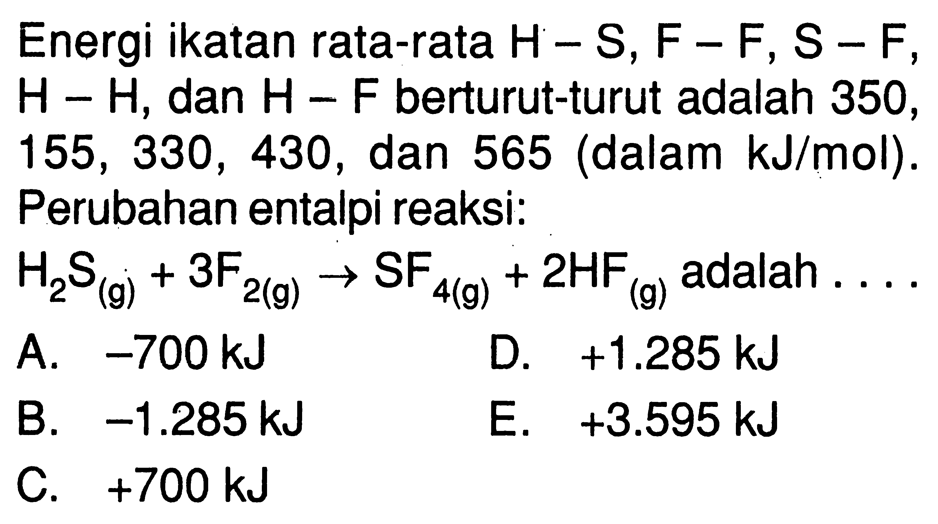 Energi ikatan rata-rata H-S, F-F, S-F ,  H-H , dan  H-F  berturut-turut adalah 350 ,  155,330,430 , dan 565 (dalam  kJ/mol). Perubahan entalpi reaksi: H2S(g) + 3F2(g) -> SF4(g) + 2HF(g) adalah ....