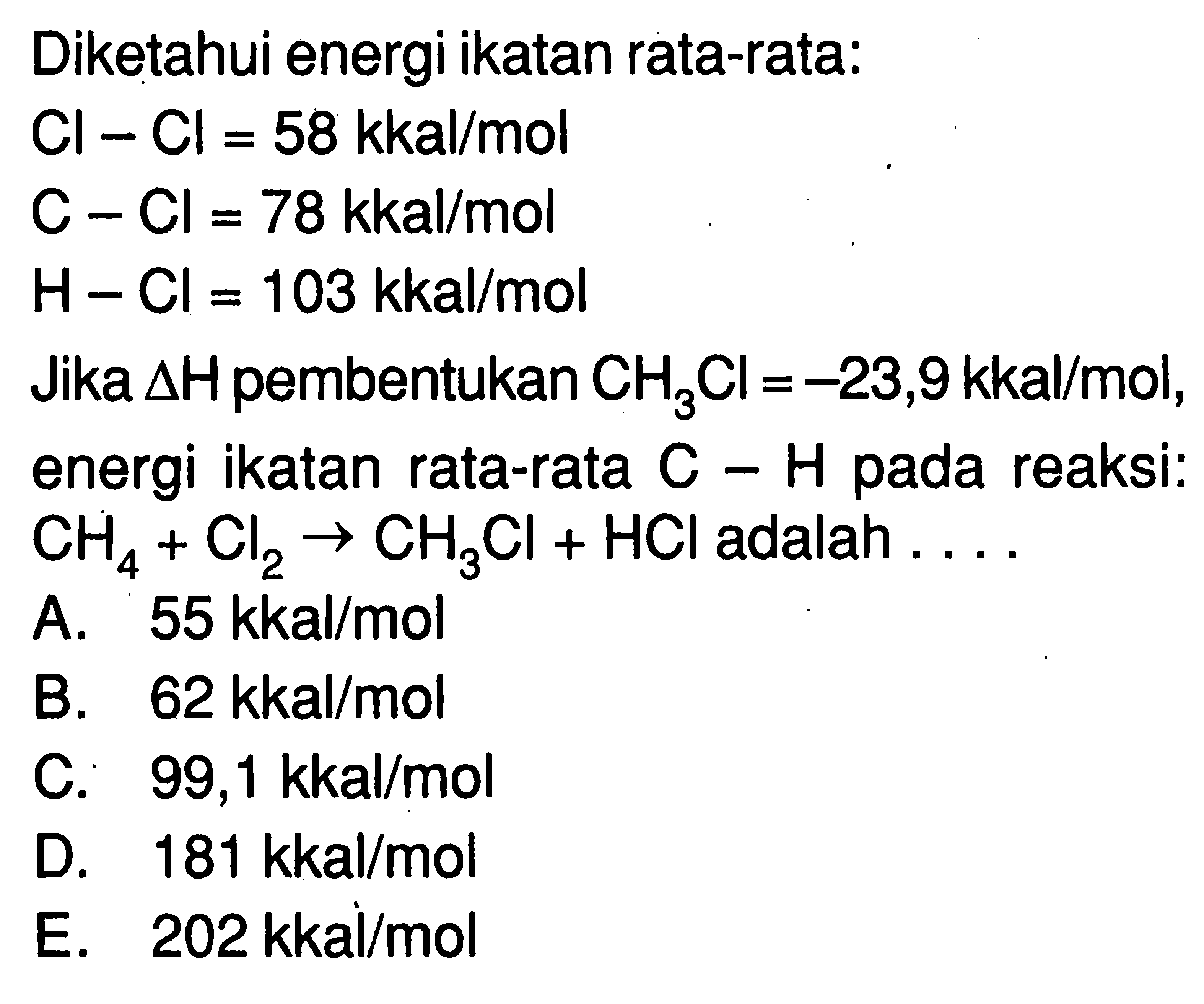 Diketahui energi ikatan rata-rata: Cl - Cl=58 kkal/mol  C - Cl=78 kkal/mol  H - Cl=103 kkal/mol Jika segitiga H pembentukan CH3Cl=-23,9 kkal/mol, energi ikatan rata-rata C - H pada reaksi: CH4 + Cl2 -> CH3Cl + HCl adalah ....