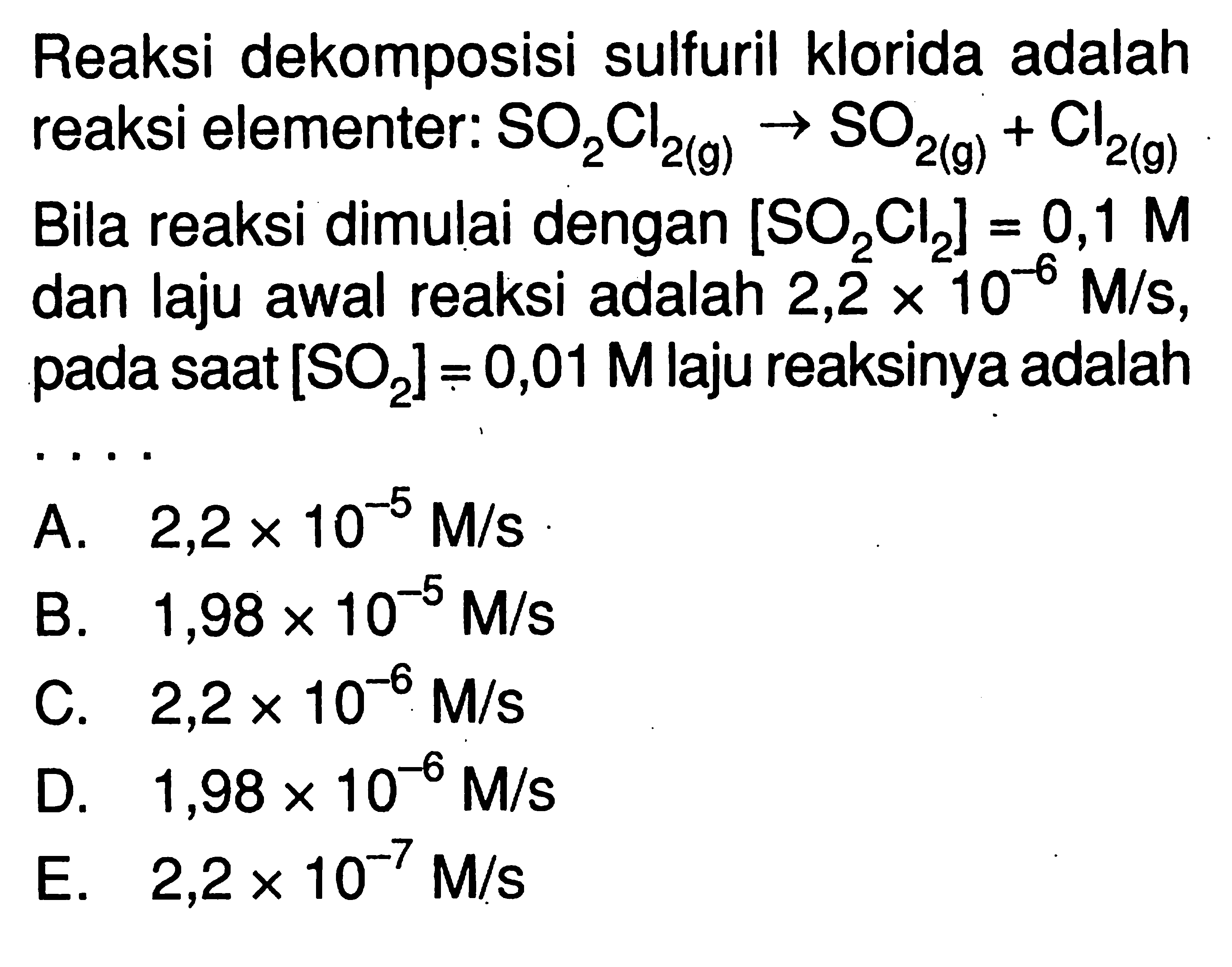 Reaksi dekomposisi sulfuril klorida adalah reaksi elementer:  SO2Cl2 (g) -> SO2 (g)+Cl2 (g)  Bila reaksi dimulai dengan [SO2Cl2]=0,1 M dan laju awal reaksi adalah  2,2 x 10^(-6) M/s, pada saat [SO2]=0,01 M laju reaksinya adalah ....
