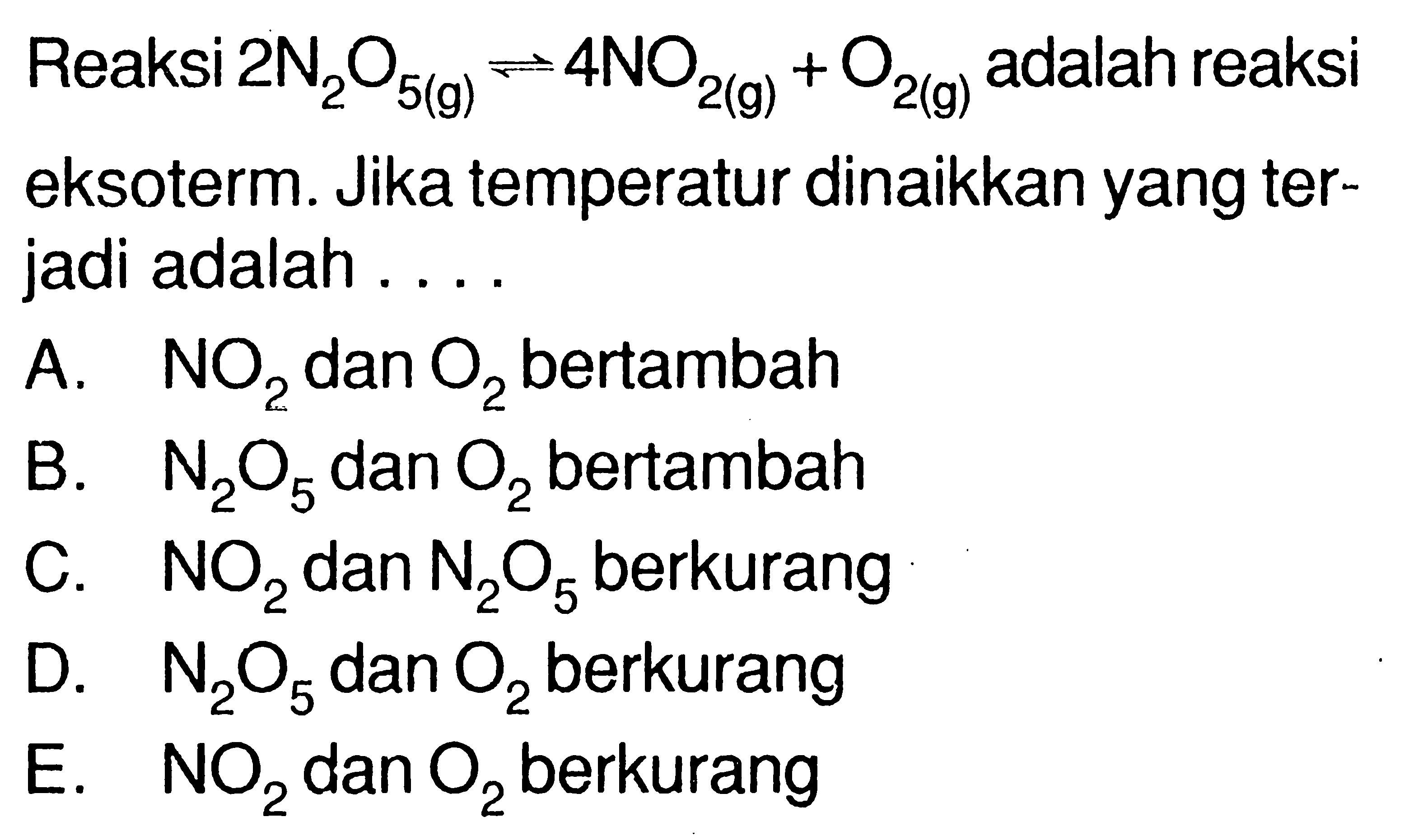 Reaksi 2N2O5(g)<=>4NO2(g)+O2(g) adalah reaksi eksoterm. Jika temperatur dinaikkan yang terjadi adalah ....A. NO2 dan O2 bertambahB. N2O5 dan O2 bertambahC. NO2 dan N2O5 berkurangD. N2O5 dan O2 berkurangE. NO2 dan O2 berkurang 