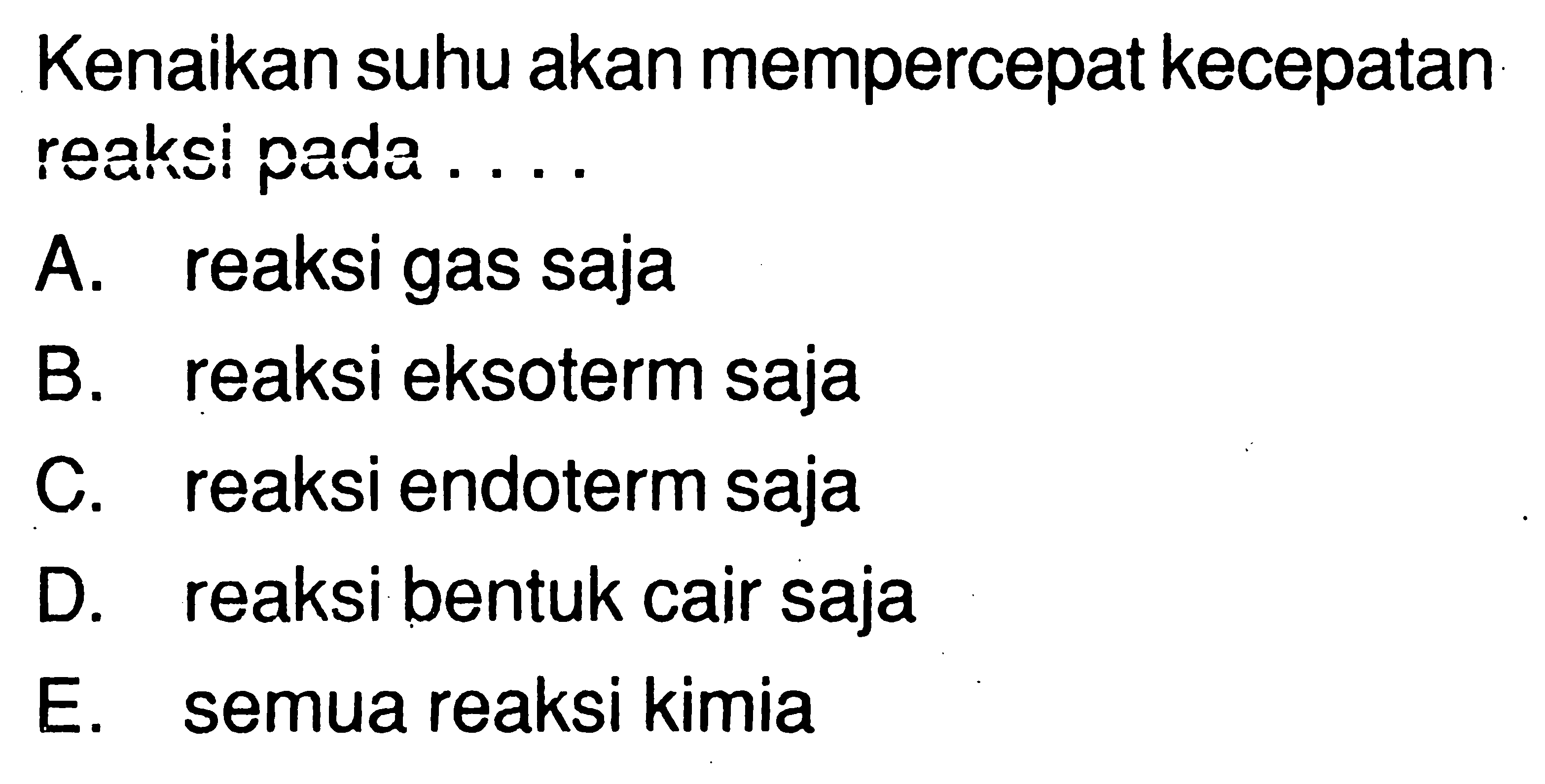 Kenaikan suhu akan mempercepat kecepatan reaksi pada... A. reaksi gas sajaB. reaksi eksoterm sajaC. reaksi endoterm sajaD. reaksi bentuk cair sajaE. semua reaksi kimia 