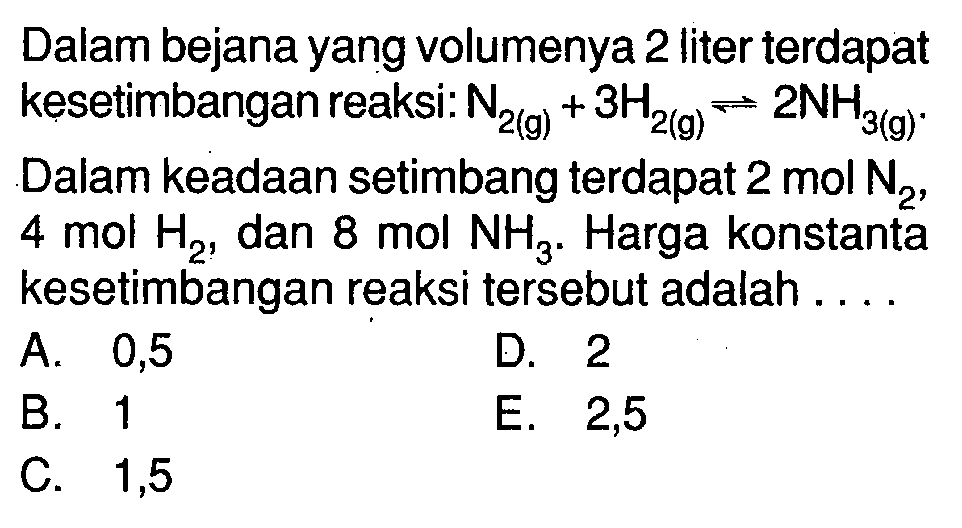 Dalam bejana yang volumenya 2 liter terdapat kesetimbangan reaksi: N2(g)+3H2(g)<=>2NH3(g) Dalam keadaan setimbang terdapat 2 mol N2, 4 mol H2, dan 8 mol NH3. Harga konstanta kesetimbangan reaksi tersebut adalah .... 