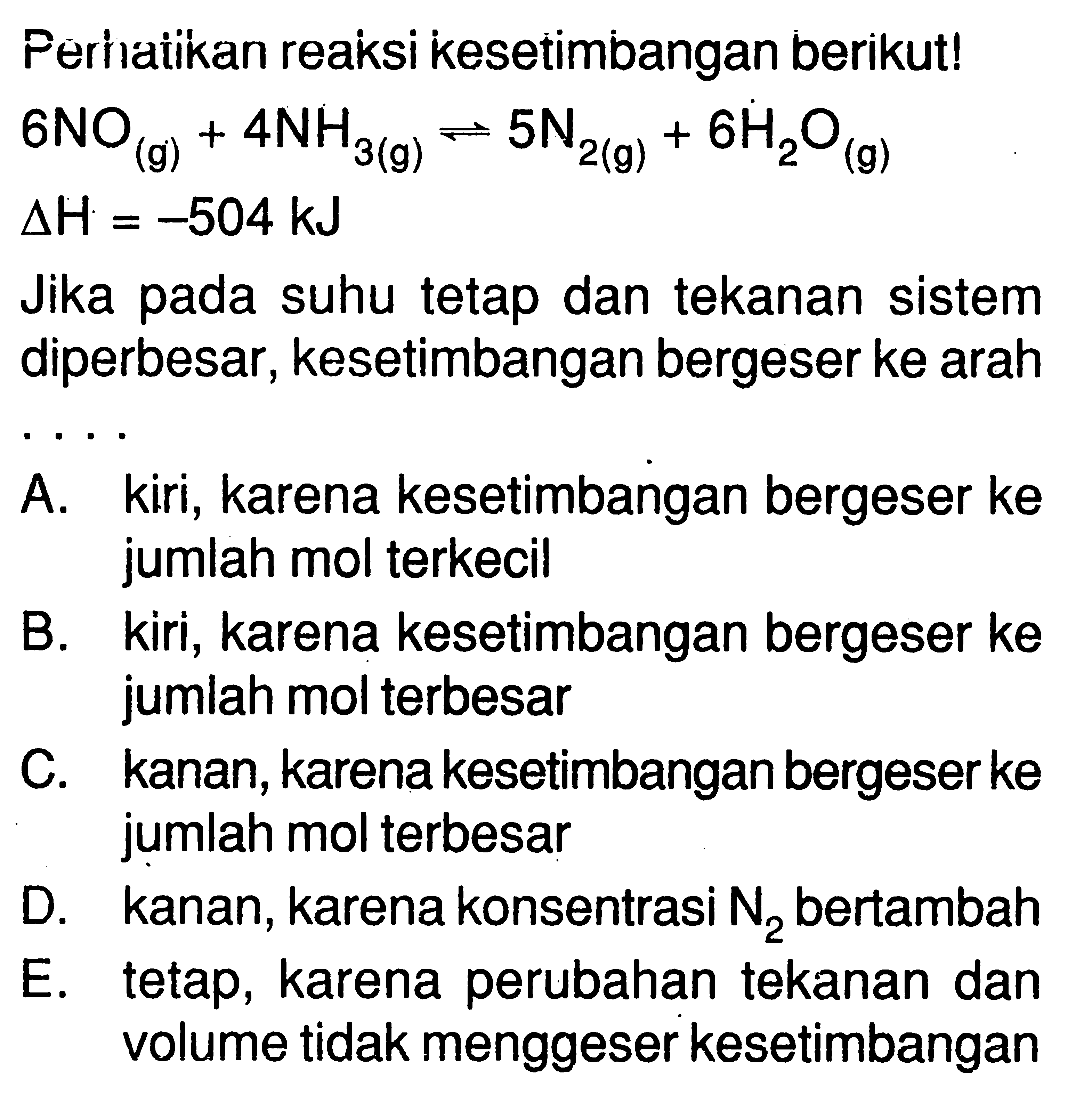 Perhatikan reaksi kesetimbangan berikut! 6 NO(g)+4 NH3(g)<=>5 N2(g)+6 H2O(g) delta H=-504 kJ Jika pada suhu tetap dan tekanan sistem diperbesar, kesetimbangan bergeser ke arahA. kiri, karena kesetimbangan bergeser ke jumlah mol terkecilB. kiri, karena kesetimbangan bergeser ke jumlah mol terbesarC. kanan, karena kesetimbangan bergeser ke jumlah mol terbesarD. kanan, karena konsentrasi N2 bertambahE. tetap, karena perubahan tekanan dan volume tidak menggeser kesetimbangan