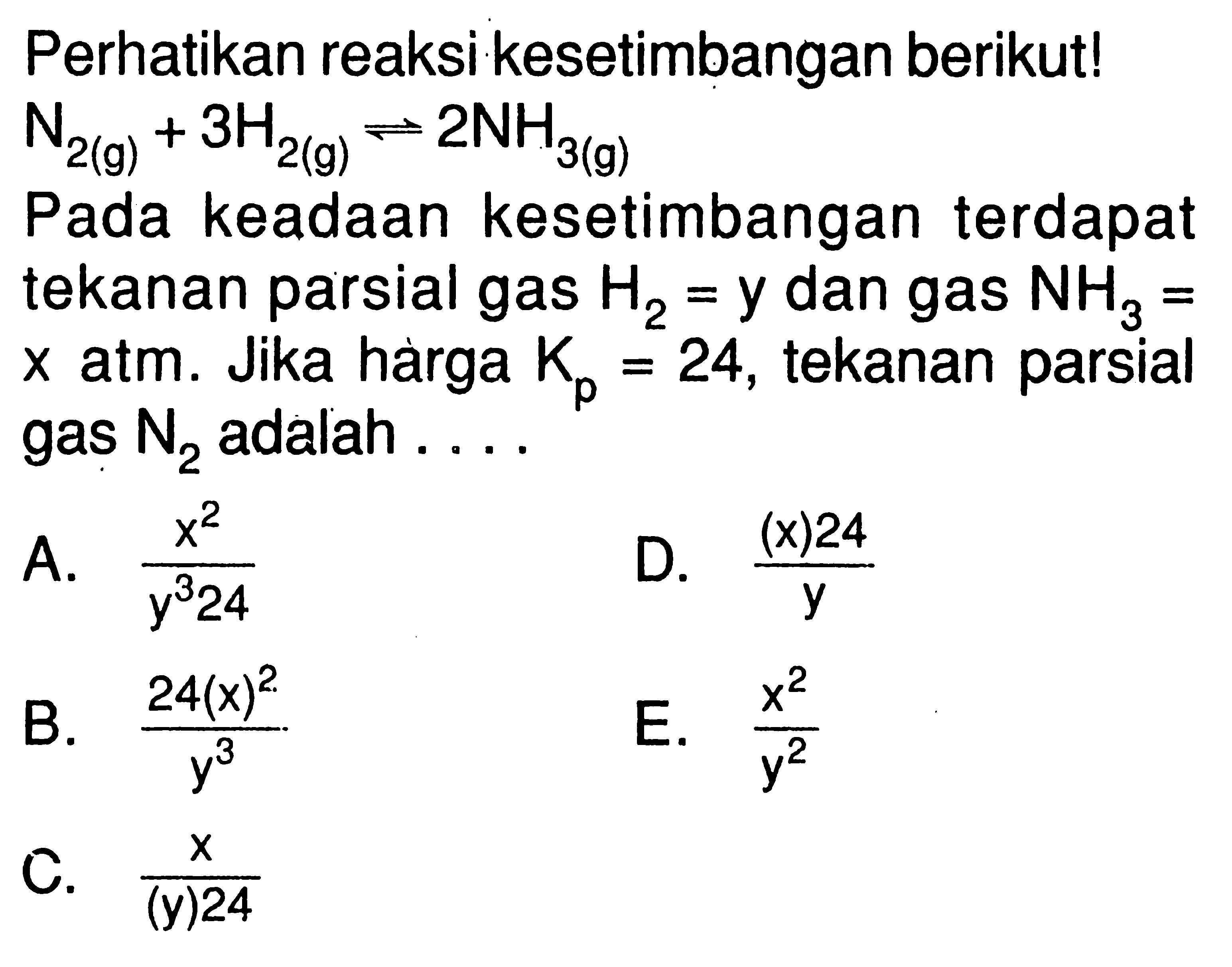 Perhatikan reaksi kesetimbangan berikut! N2(g) + 3H2(g) <=> 2NH3(g) Pada keadaan kesetimbangan terdapat tekanan parsial gas H2=y dan gas NH3= x atm. Jika hàrga Kp=24, tekanan parsial gas N2 adalah .... 