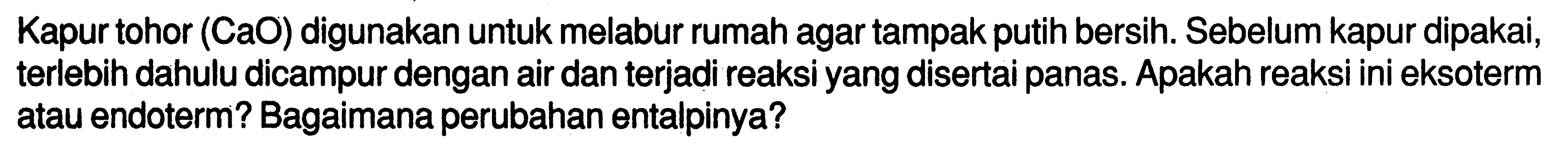 Kapur tohor (CaO) digunakan untuk melabur rumah agar tampak putih bersih. Sebelum kapur dipakai, terlebih dahulu dicampur dengan air dan terjadi reaksi yang disertai panas. Apakah reaksi ini eksoterm atau endoterm? Bagaimana perubahan entalpinya?