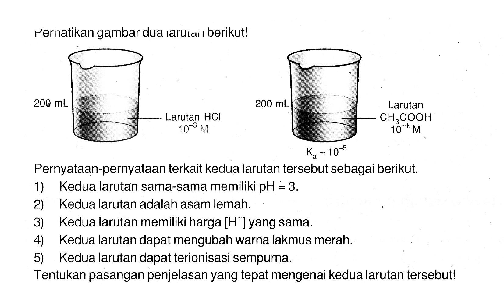 Perhatikan gambar dua larutan berikut! 200 ML larutan HCL 10^(-3) M dan 200 mL larutan CH3COOH 10^(-1) Ka=10^(-5) Pernyataan-pernyataan terkait kedua larutan tersebut sebagai berikut.1) Kedua larutan sama-sama memiliki  pH=3 .2) Kedua larutan adalah asam lemah.3) Kedua larutan memiliki harga  [H^+] yang sama.4) Kedua larutan dapat mengubah warna lakmus merah.5) Kedua larutan dapat terionisasi sempurna.Tentukan pasangan penjelasan yang tepat mengenai kedua larutan tersebut!