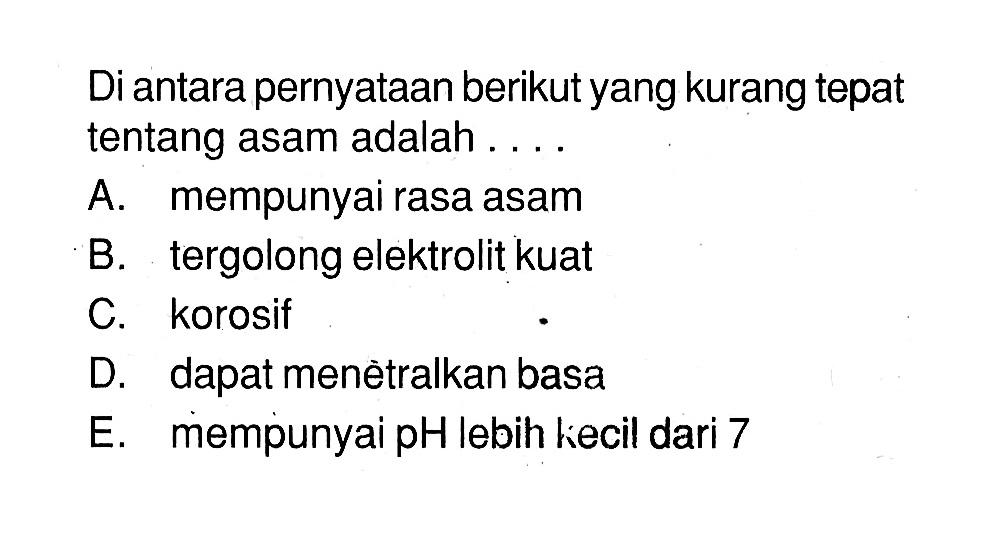 Di antara pernyataan berikut yang kurang tepat tentang asam adalah ....A. mempunyai rasa asam B. tergolong elektrolit kuat C. korosif D. dapat menètralkan basa E. mempunyai pH lebih kecil dari 7