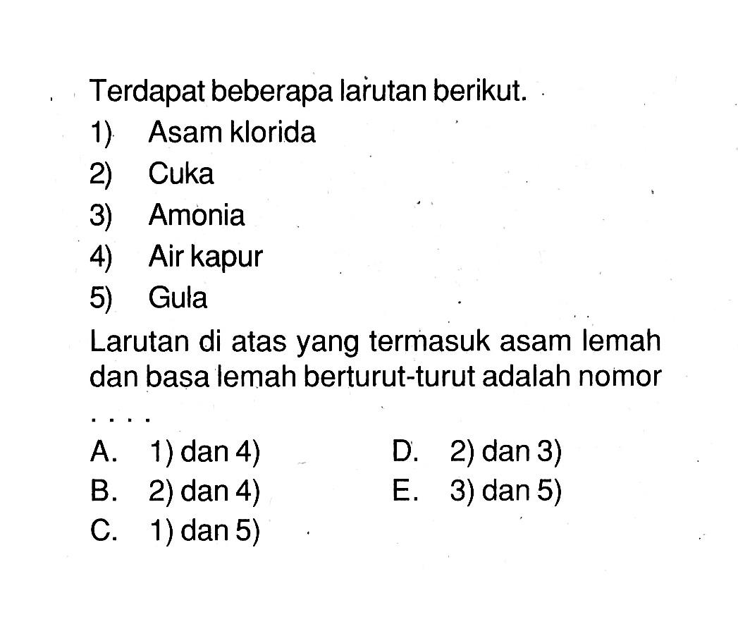 Terdapat beberapa larutan berikut.1) Asam klorida2) Cuka3) Amonia4) Air kapur5) GulaLarutan di atas yang termasuk asam lemah dan basa lemah berturut-turut adalah nomor