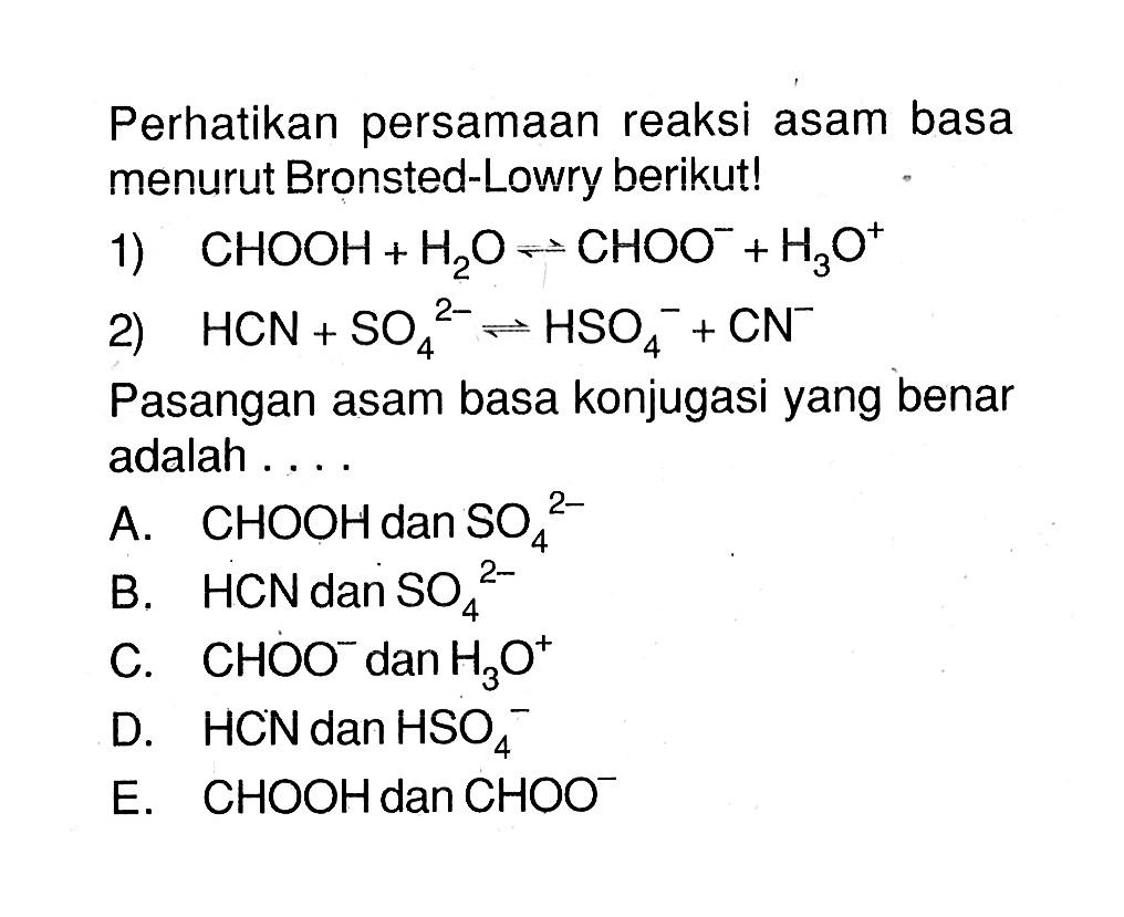 Perhatikan persamaan reaksi asam basa menurut Bronsted-Lowry berikut!1)  CHOOH+H2O <=> CHOO^-+H3 O^+ 2)  HCN+SO4^2- <=> HSO4^-+CN^- Pasangan asam basa konjugasi yang benar adalah ....A.  CHOOH  dan  SO4^(2-) B.  HCN  dan  SO4^(2-) C.  CHOO^- dan  H3O^+ D.  HCN  dan  HSO4^- E.  CHOOH  dan  CHOO^- 