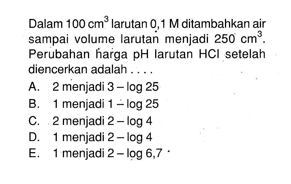 Dalam  100 cm^3  larutan  0,1 M  ditambahkan air sampai volume larutan menjadi  250 cm^3 . Perubahan harga  pH  larutan  HCl  setelah diencerkan adalah ....