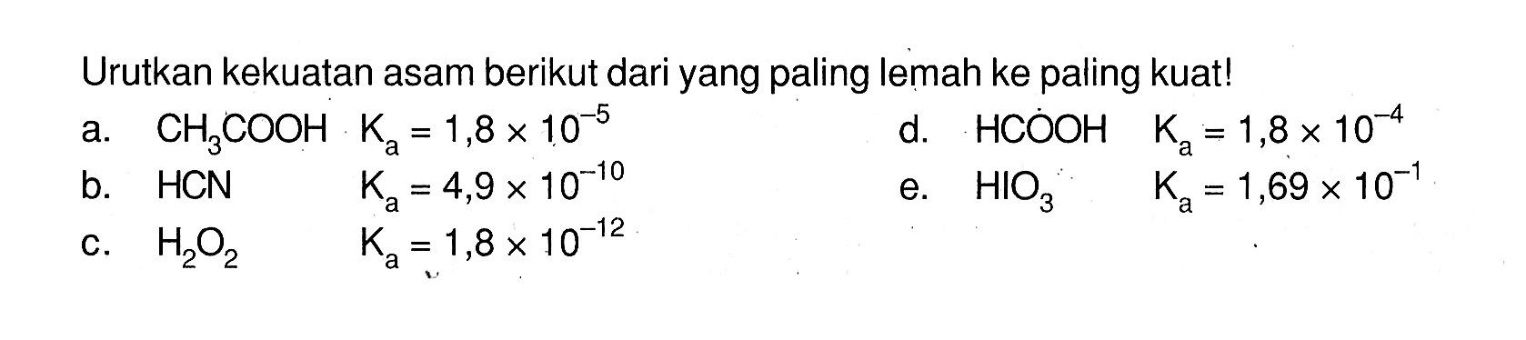 Urutkan kekuatan asam berikut dari yang paling lemah ke paling kuat!a. CH3COOH Ka=1,8x10^-5 b. HCN Ka=4,9x10^-10 c. H2O2 Ka=1,8x10^-12 d. HCOOH  Ka=1,8x10^-4 e. HIO3  Ka=1,69x10^-1 