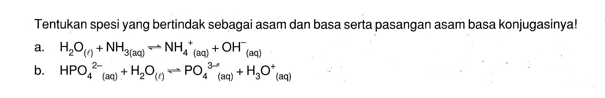 Tentukan spesi yang bertindak sebagai asam dan basa serta pasangan asam basa konjugasinya!a.  H2O(q)+NH3(aq) <=> NH4^+ (aq)  +OH^- (aq) b.   HPO4^(2-)(aq)+H2O(l) <=> PO4^(3-) (aq)  +H3 O( aq )^+ 