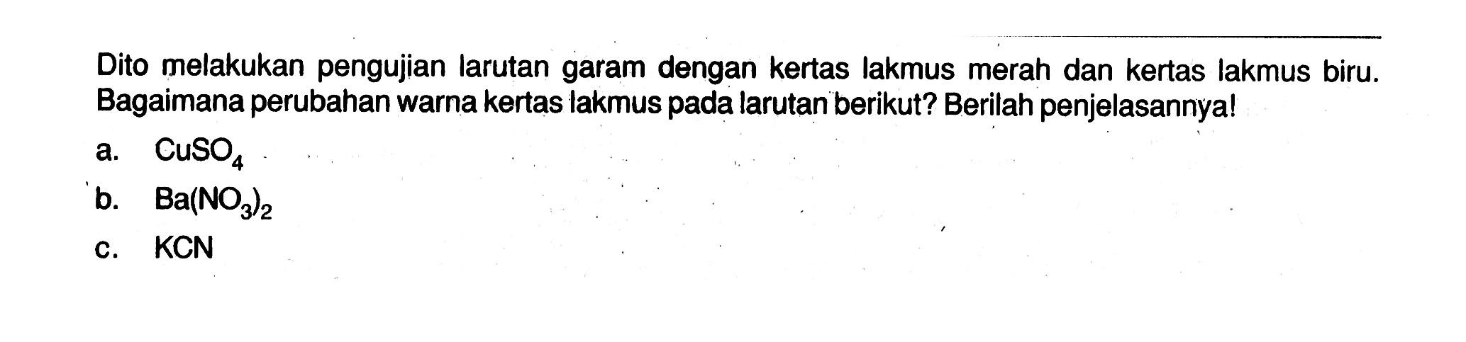 Dito melakukan pengujian larutan garam dengan kertas lakmus merah dan kertas lakmus biru. Bagaimana perubahan warna kertas lakmus pada larutan berikut? Berilah penjelasannya! a. CuSO4 b. Ba(NO3)2 c. KCN 