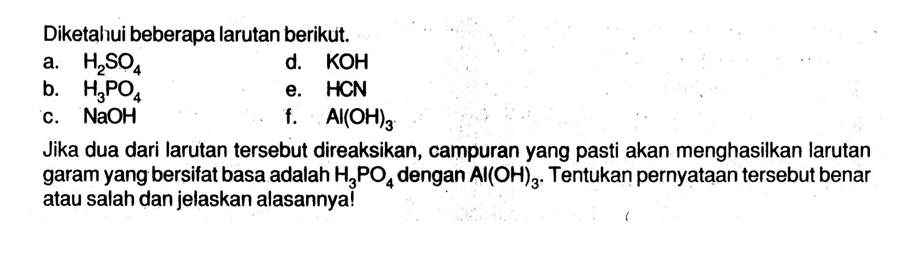 Diketahui beberapa larutan berikut. a. H2SO4 b. H3PO4 c. NaOH d. KOH e. HCN f. Al(OH)3 Jika dua dari larutan tersebut direaksikan, campuran yang pasti akan menghasilkan larutan garam yang bersifat basa adalah H3PO4 dengan Al(OH)3. Tentukan pernyataan tersebut benar atau salah dan jelaskan alasannya! 