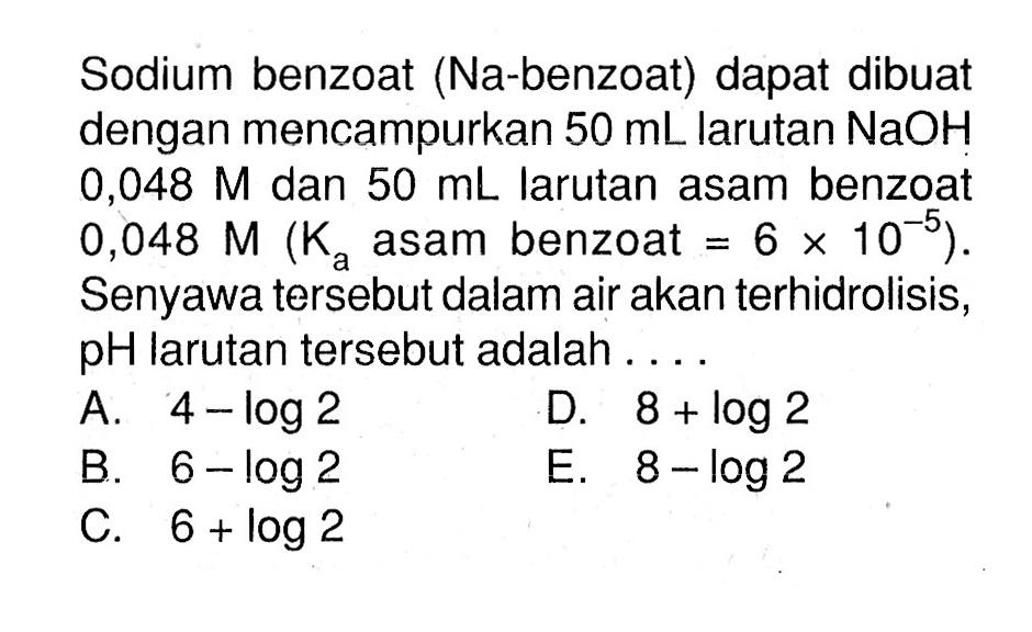 Sodium benzoat (Na-benzoat) dapat dibuat dengan mencampurkan 50 mL larutan NaOH 0,048 M dan 50 mL larutan asam benzoat 0,048 M(Ka asam benzoat=6 x 10^(-5)). Senyawa tersebut dalam air akan terhidrolisis, pH larutan tersebut adalah ....